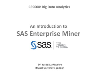 An Introduction to
SAS Enterprise Miner
CS5608: Big Data Analytics
By: Yasoda Jayaweera
Brunel University, London
 