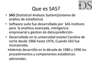 Que es SAS?
• SAS (Statistical Analysis System)(sistema de
análisis de estadistica)
• Software suite fue desarrollado por ...