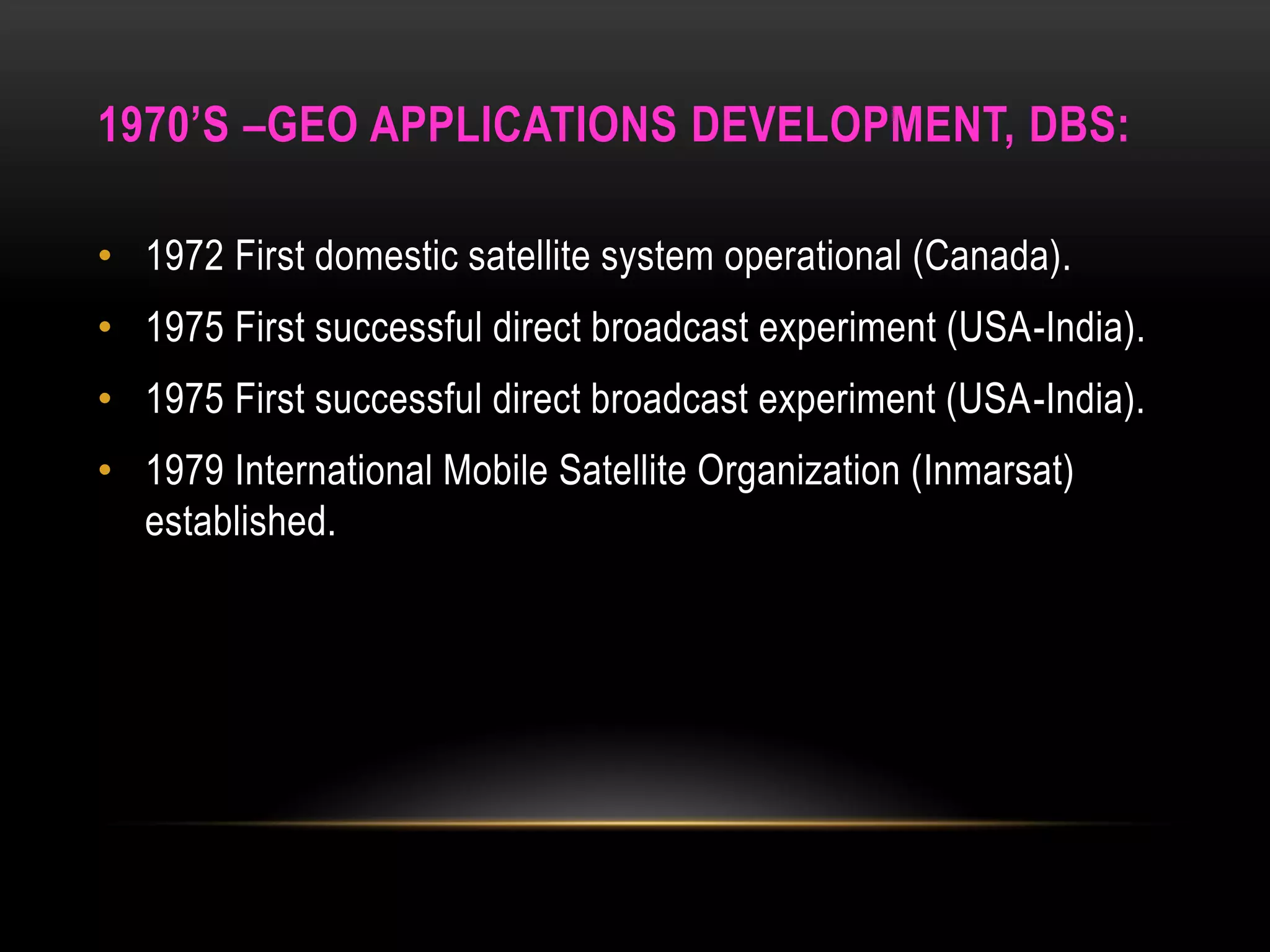1970’S –GEO APPLICATIONS DEVELOPMENT, DBS:
• 1972 First domestic satellite system operational (Canada).
• 1975 First successful direct broadcast experiment (USA-India).
• 1975 First successful direct broadcast experiment (USA-India).
• 1979 International Mobile Satellite Organization (Inmarsat)
established.
 