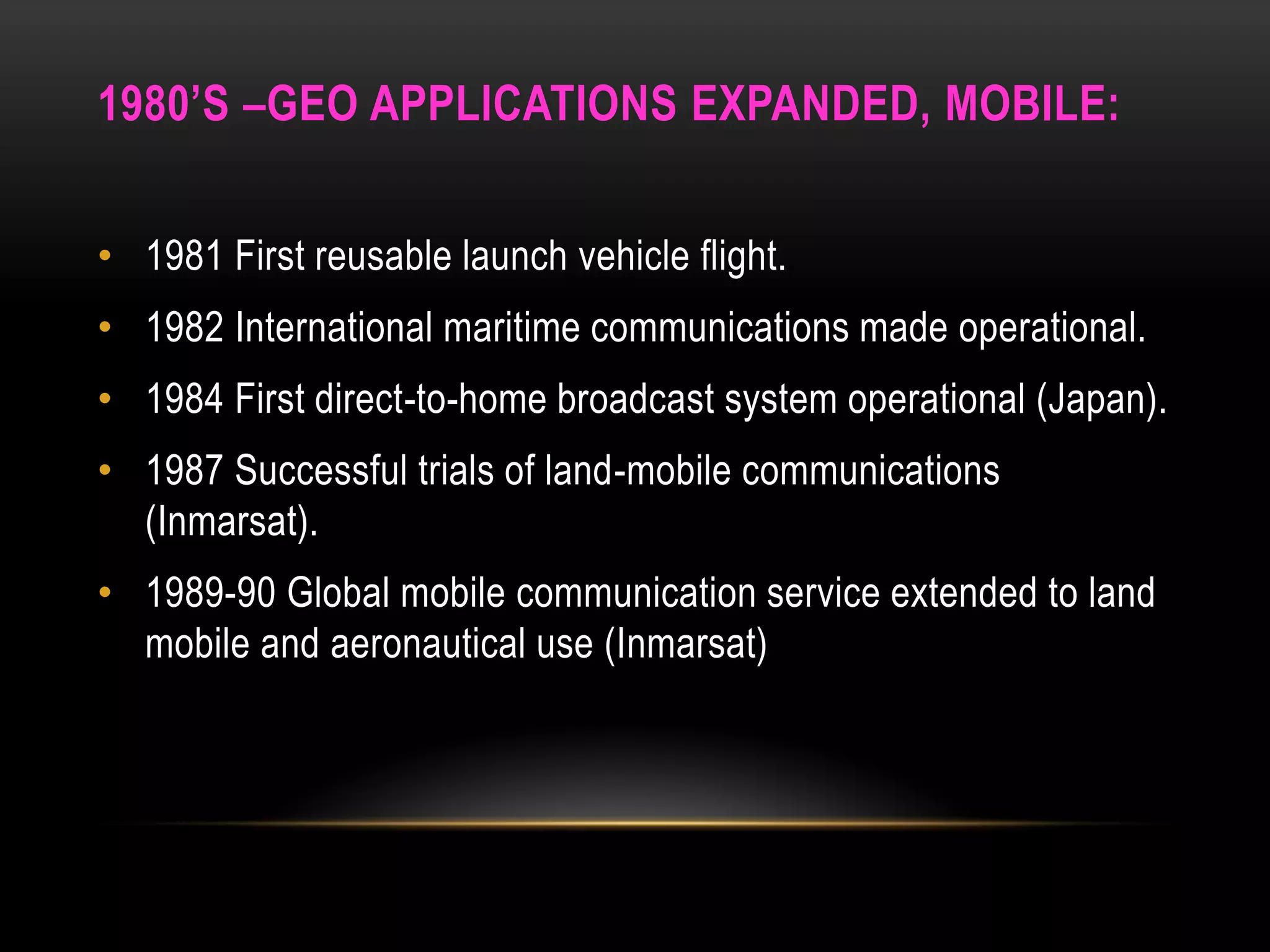 1980’S –GEO APPLICATIONS EXPANDED, MOBILE:
• 1981 First reusable launch vehicle flight.
• 1982 International maritime communications made operational.
• 1984 First direct-to-home broadcast system operational (Japan).
• 1987 Successful trials of land-mobile communications
(Inmarsat).
• 1989-90 Global mobile communication service extended to land
mobile and aeronautical use (Inmarsat)
 