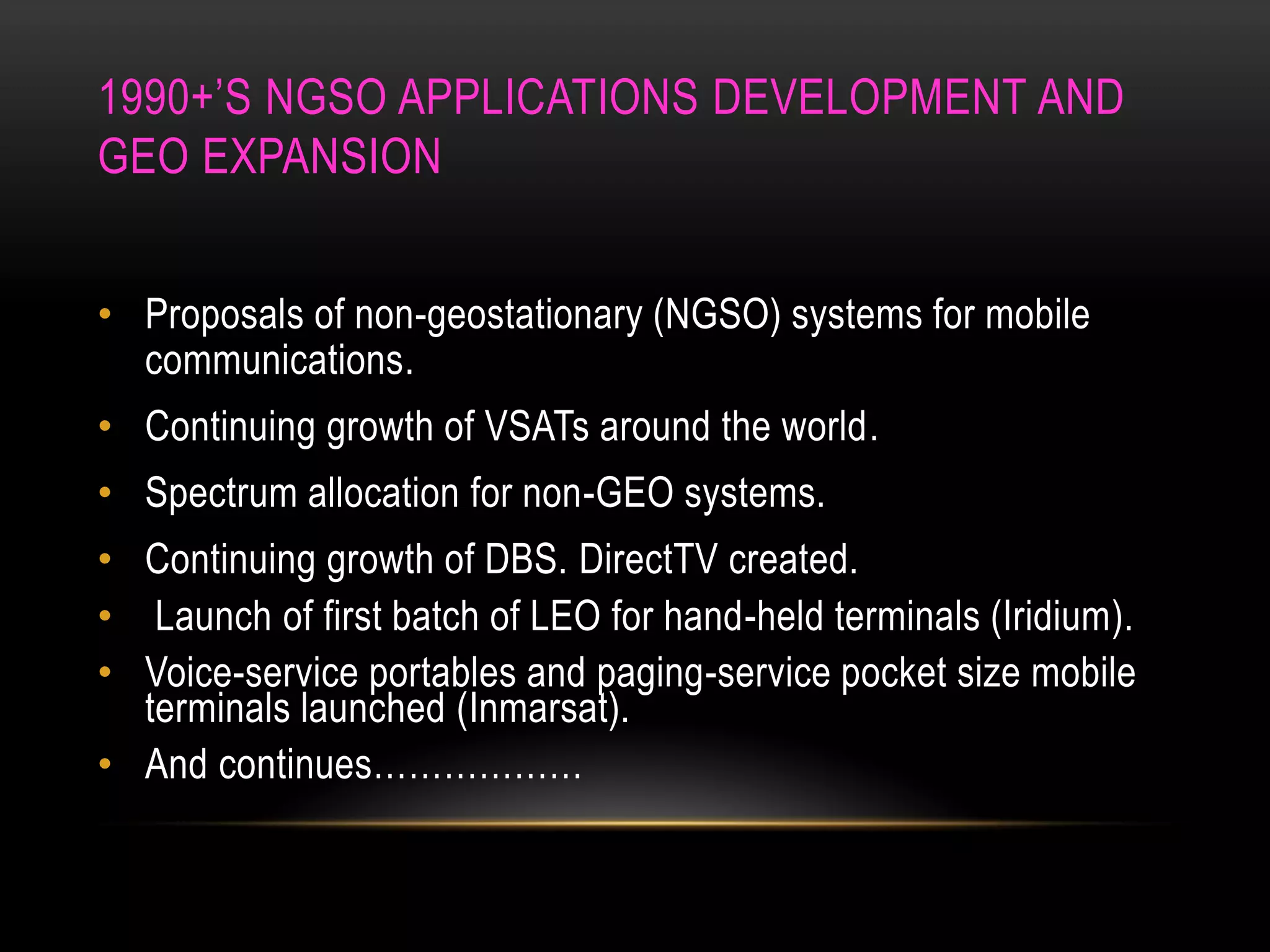 1990+’S NGSO APPLICATIONS DEVELOPMENT AND
GEO EXPANSION
• Proposals of non-geostationary (NGSO) systems for mobile
communications.
• Continuing growth of VSATs around the world.
• Spectrum allocation for non-GEO systems.
• Continuing growth of DBS. DirectTV created.
• Launch of first batch of LEO for hand-held terminals (Iridium).
• Voice-service portables and paging-service pocket size mobile
terminals launched (Inmarsat).
• And continues………………
 