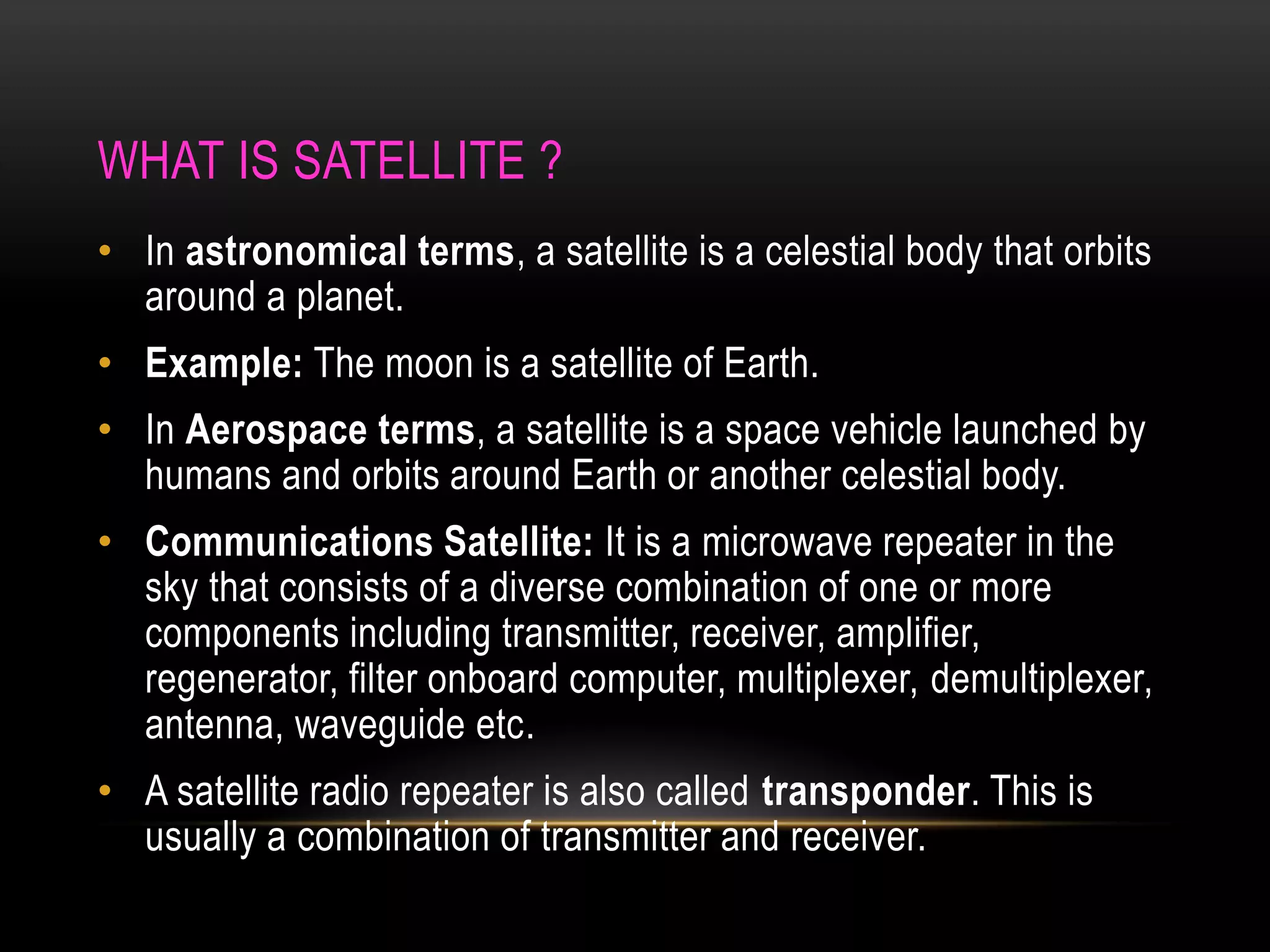 WHAT IS SATELLITE ?
• In astronomical terms, a satellite is a celestial body that orbits
around a planet.
• Example: The moon is a satellite of Earth.
• In Aerospace terms, a satellite is a space vehicle launched by
humans and orbits around Earth or another celestial body.
• Communications Satellite: It is a microwave repeater in the
sky that consists of a diverse combination of one or more
components including transmitter, receiver, amplifier,
regenerator, filter onboard computer, multiplexer, demultiplexer,
antenna, waveguide etc.
• A satellite radio repeater is also called transponder. This is
usually a combination of transmitter and receiver.
 