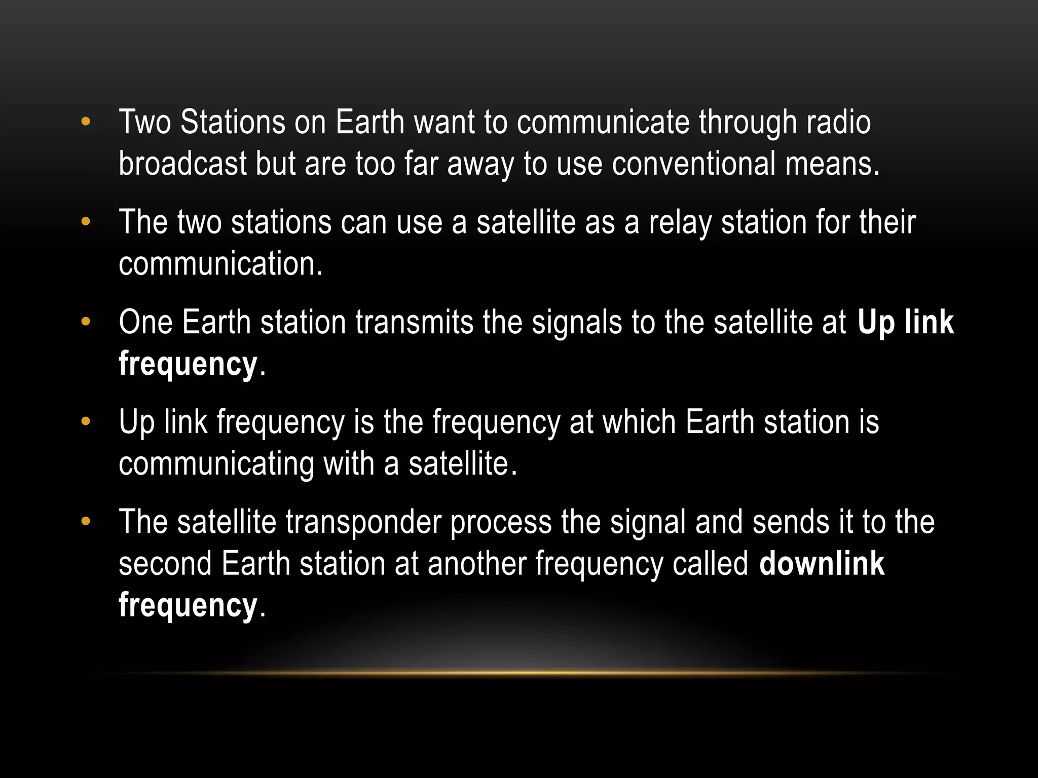 • Two Stations on Earth want to communicate through radio
broadcast but are too far away to use conventional means.
• The two stations can use a satellite as a relay station for their
communication.
• One Earth station transmits the signals to the satellite at Up link
frequency.
• Up link frequency is the frequency at which Earth station is
communicating with a satellite.
• The satellite transponder process the signal and sends it to the
second Earth station at another frequency called downlink
frequency.
 