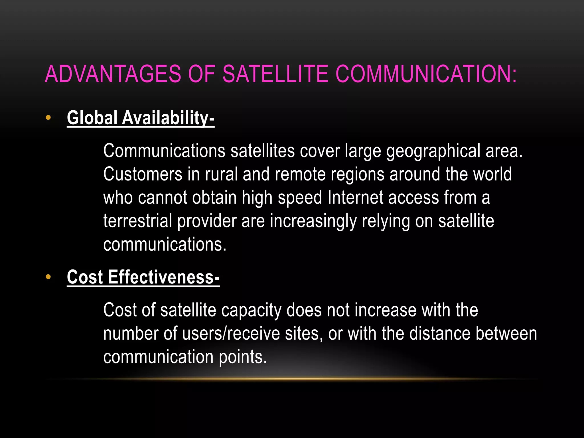 ADVANTAGES OF SATELLITE COMMUNICATION:
• Global Availability-
Communications satellites cover large geographical area.
Customers in rural and remote regions around the world
who cannot obtain high speed Internet access from a
terrestrial provider are increasingly relying on satellite
communications.
• Cost Effectiveness-
Cost of satellite capacity does not increase with the
number of users/receive sites, or with the distance between
communication points.
 