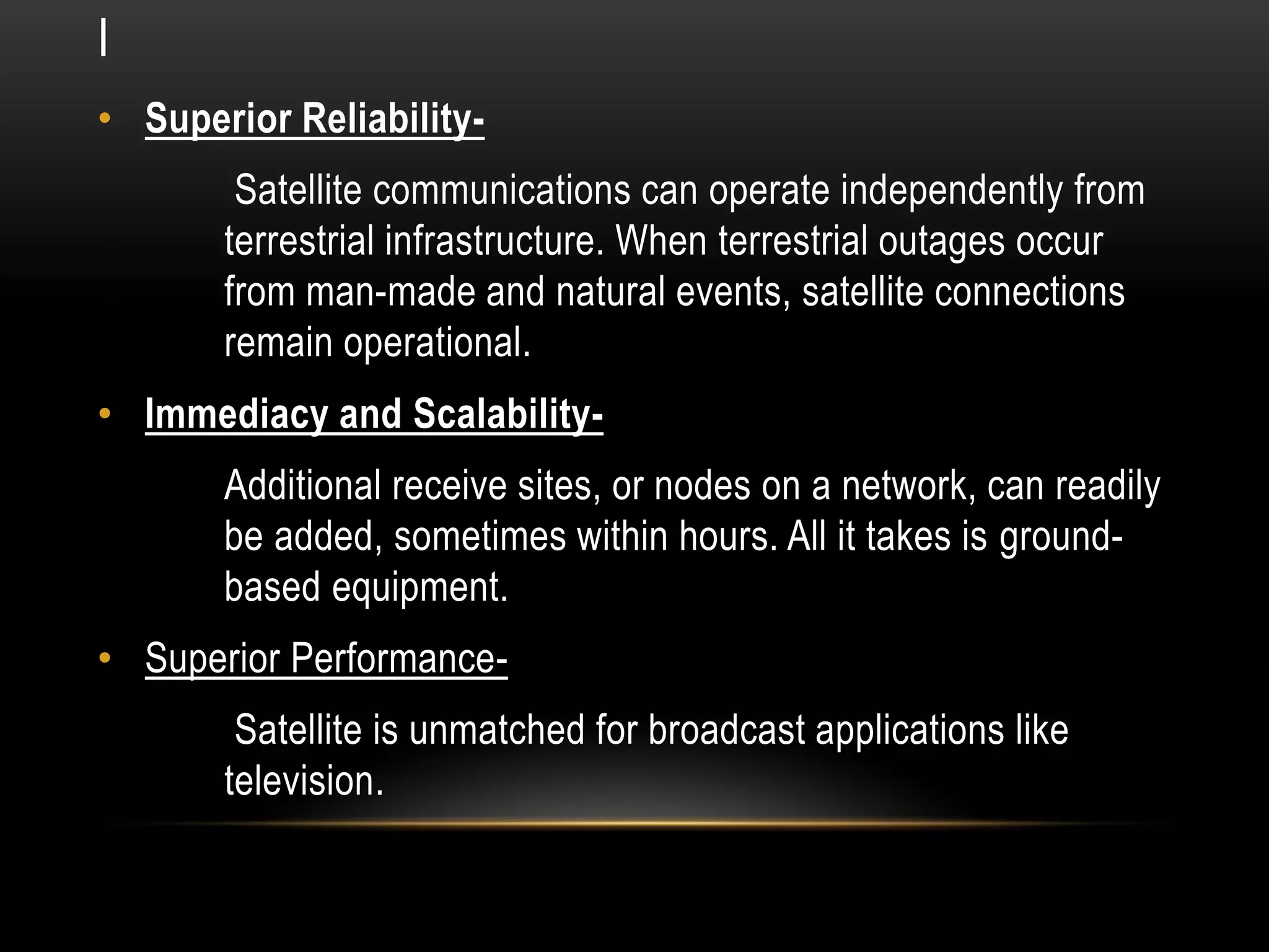 I
• Superior Reliability-
Satellite communications can operate independently from
terrestrial infrastructure. When terrestrial outages occur
from man-made and natural events, satellite connections
remain operational.
• Immediacy and Scalability-
Additional receive sites, or nodes on a network, can readily
be added, sometimes within hours. All it takes is ground-
based equipment.
• Superior Performance-
Satellite is unmatched for broadcast applications like
television.
 