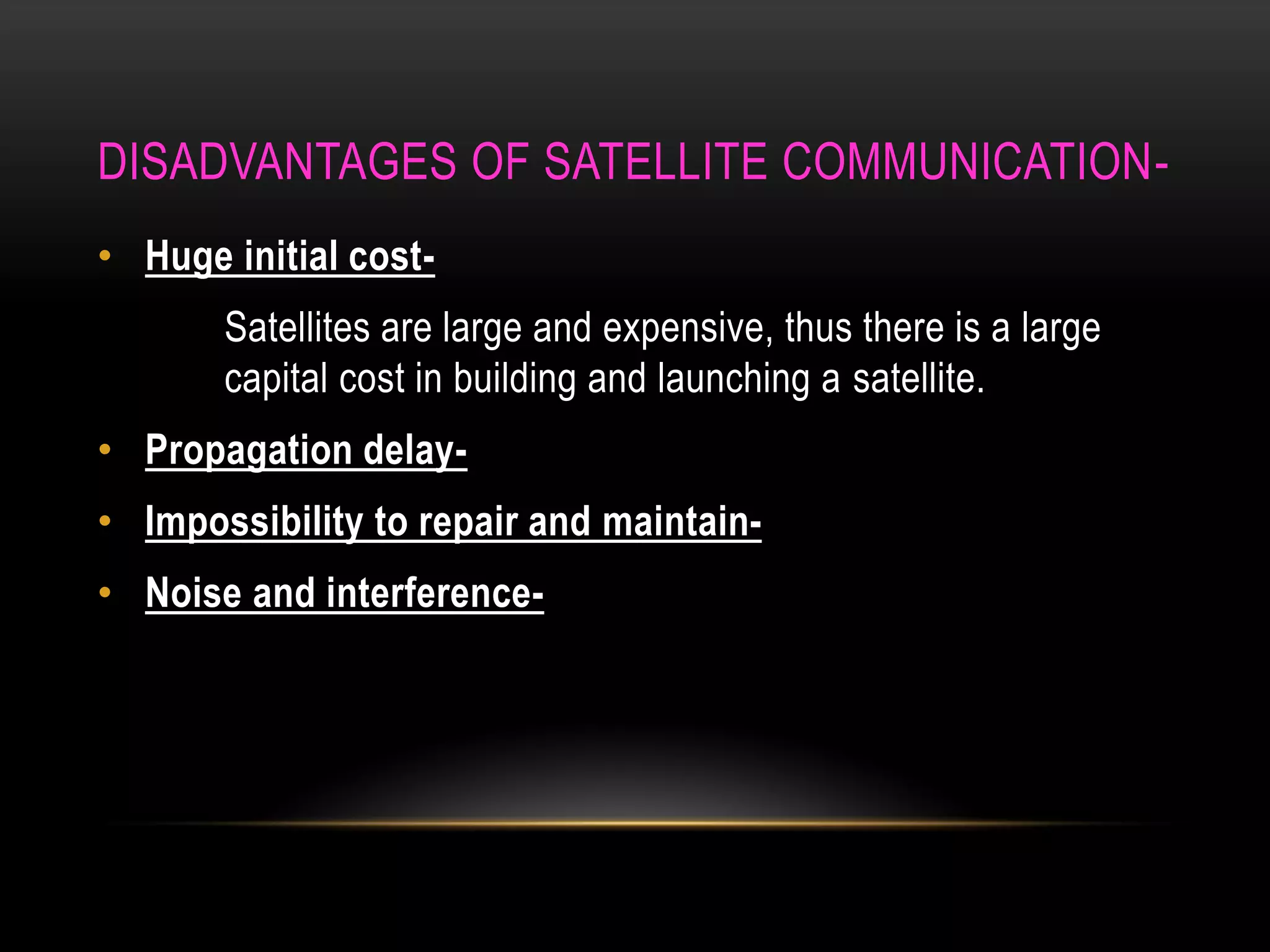 DISADVANTAGES OF SATELLITE COMMUNICATION-
• Huge initial cost-
Satellites are large and expensive, thus there is a large
capital cost in building and launching a satellite.
• Propagation delay-
• Impossibility to repair and maintain-
• Noise and interference-
 