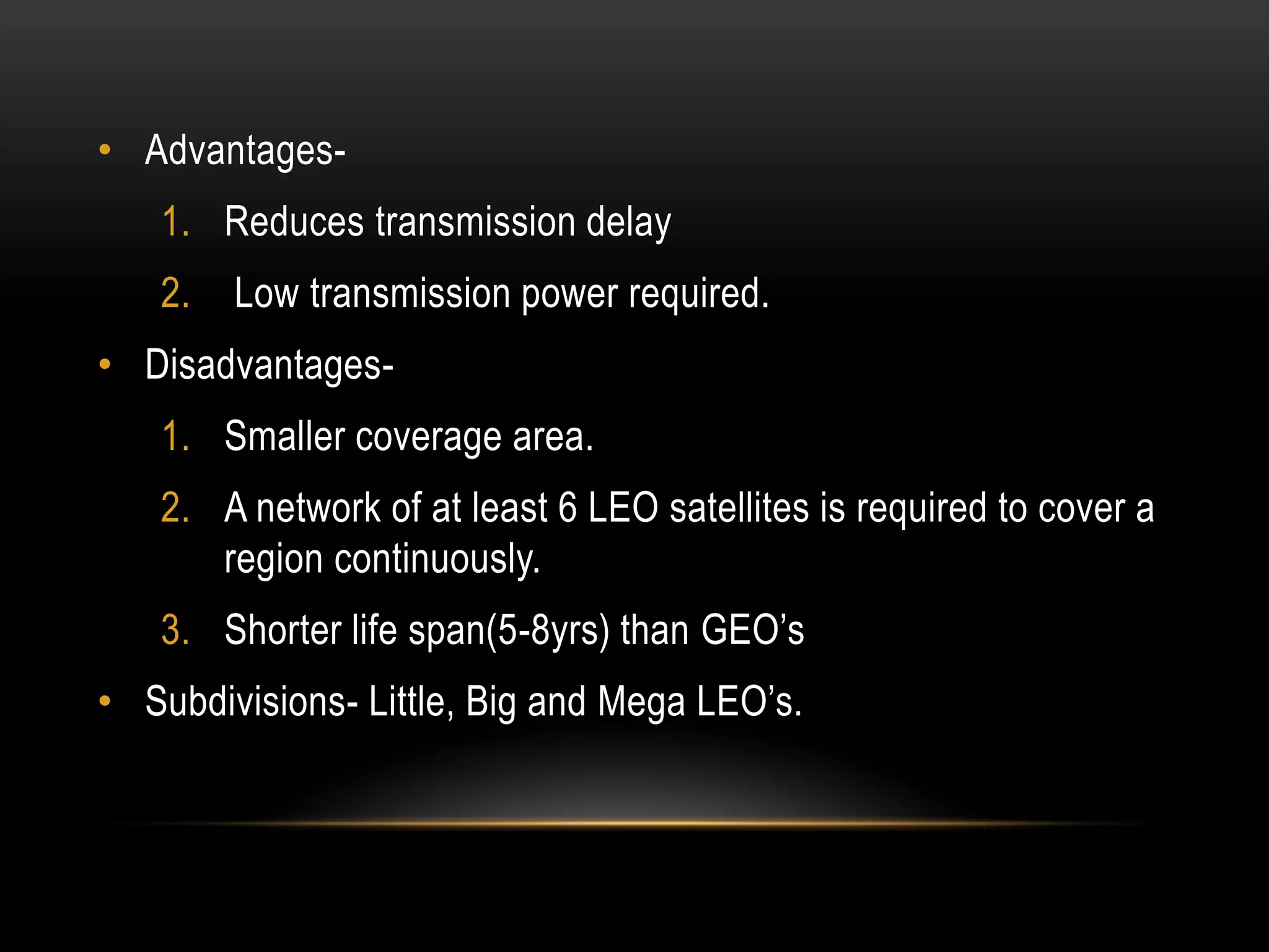 • Advantages-
1. Reduces transmission delay
2. Low transmission power required.
• Disadvantages-
1. Smaller coverage area.
2. A network of at least 6 LEO satellites is required to cover a
region continuously.
3. Shorter life span(5-8yrs) than GEO’s
• Subdivisions- Little, Big and Mega LEO’s.
 