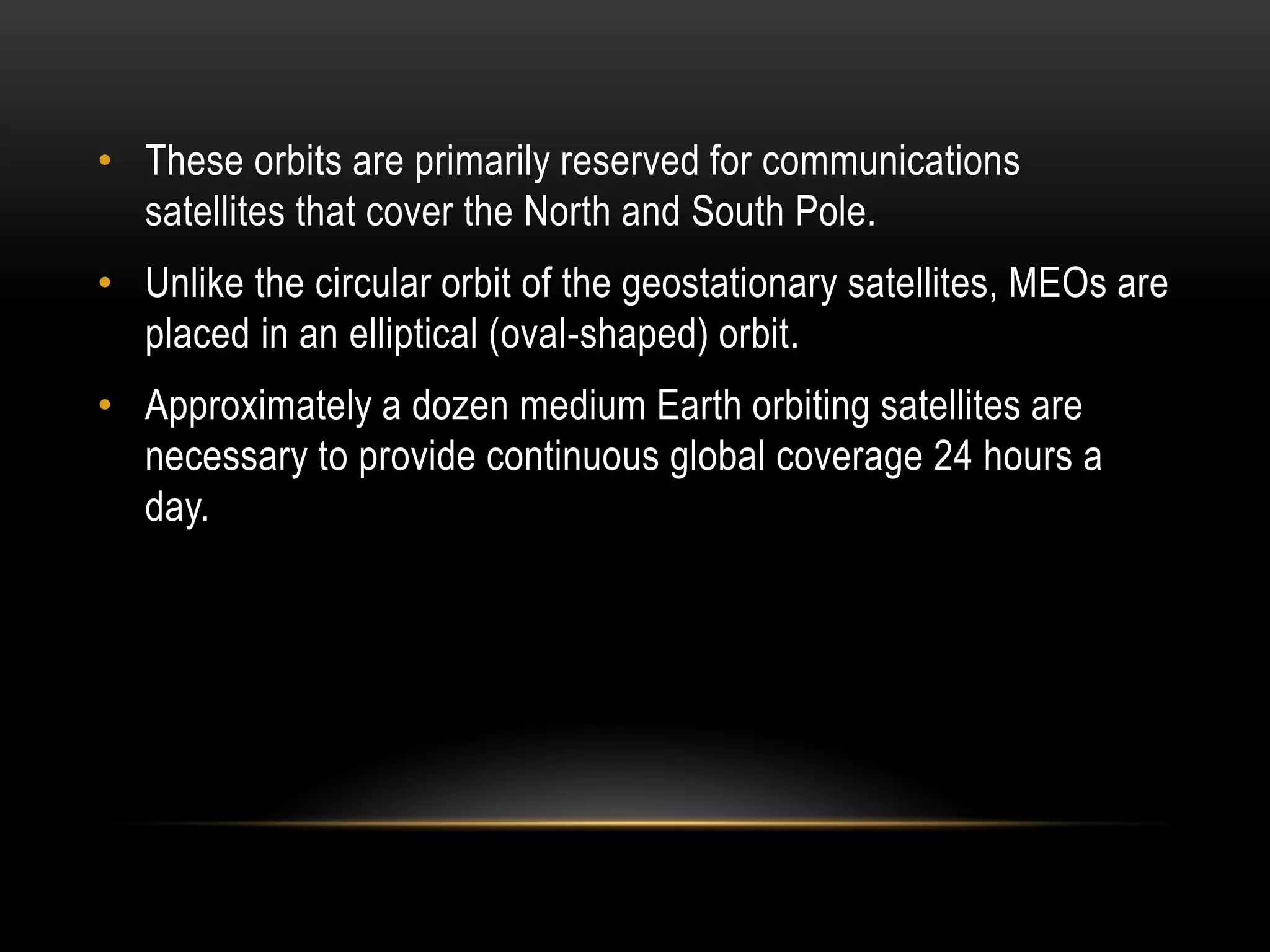 • These orbits are primarily reserved for communications
satellites that cover the North and South Pole.
• Unlike the circular orbit of the geostationary satellites, MEOs are
placed in an elliptical (oval-shaped) orbit.
• Approximately a dozen medium Earth orbiting satellites are
necessary to provide continuous global coverage 24 hours a
day.
 