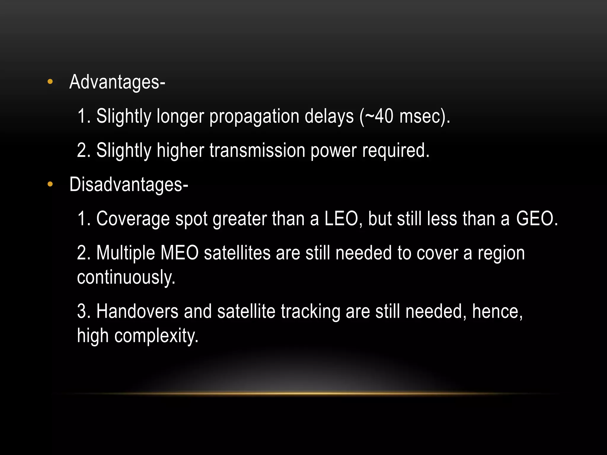 • Advantages-
1. Slightly longer propagation delays (~40 msec).
2. Slightly higher transmission power required.
• Disadvantages-
1. Coverage spot greater than a LEO, but still less than a GEO.
2. Multiple MEO satellites are still needed to cover a region
continuously.
3. Handovers and satellite tracking are still needed, hence,
high complexity.
 