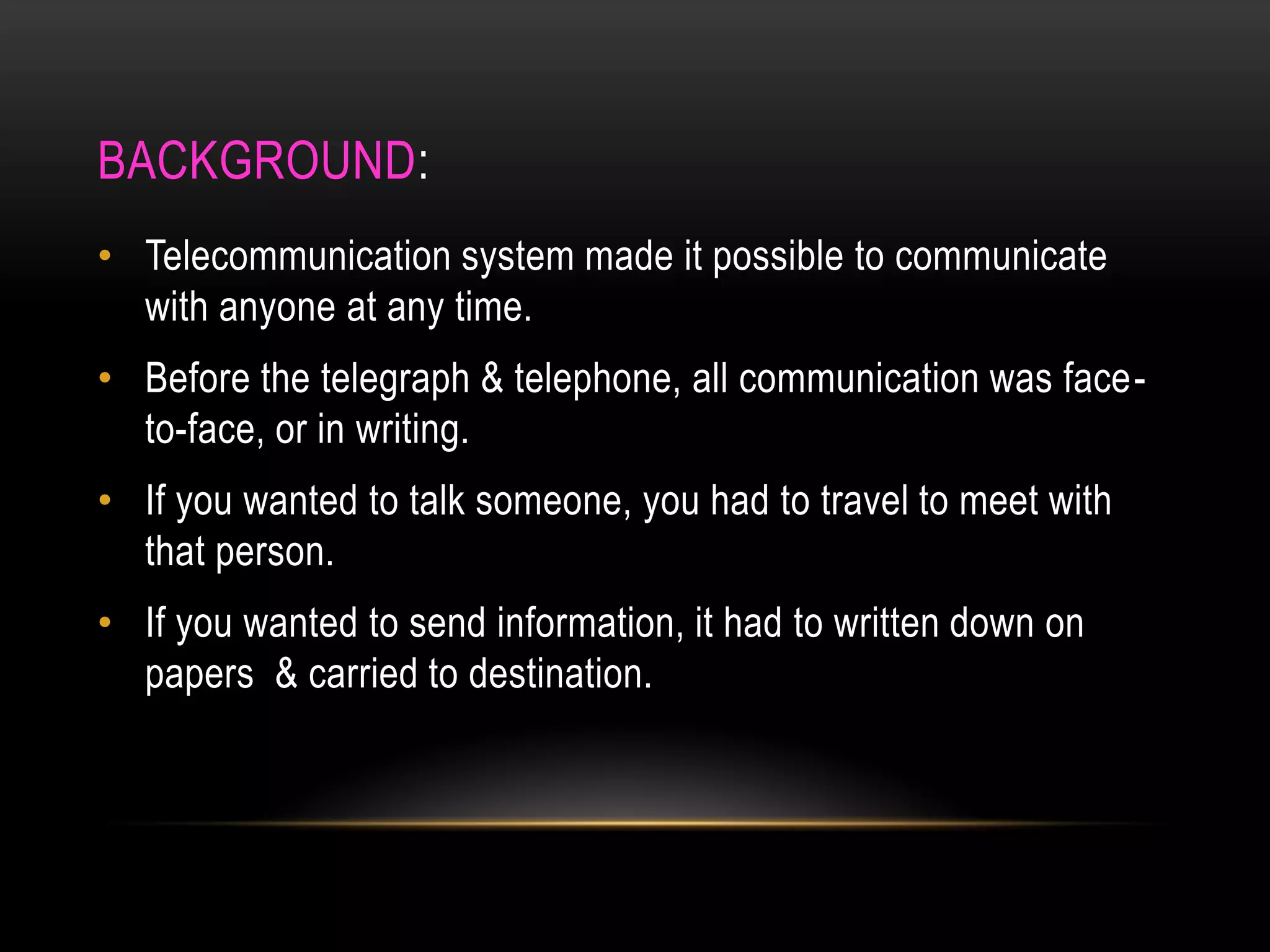 BACKGROUND:
• Telecommunication system made it possible to communicate
with anyone at any time.
• Before the telegraph & telephone, all communication was face-
to-face, or in writing.
• If you wanted to talk someone, you had to travel to meet with
that person.
• If you wanted to send information, it had to written down on
papers & carried to destination.
 