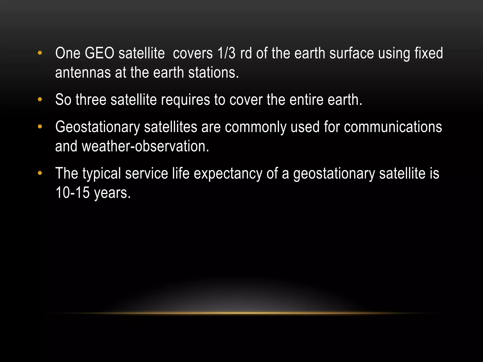 • One GEO satellite covers 1/3 rd of the earth surface using fixed
antennas at the earth stations.
• So three satellite requires to cover the entire earth.
• Geostationary satellites are commonly used for communications
and weather-observation.
• The typical service life expectancy of a geostationary satellite is
10-15 years.
 