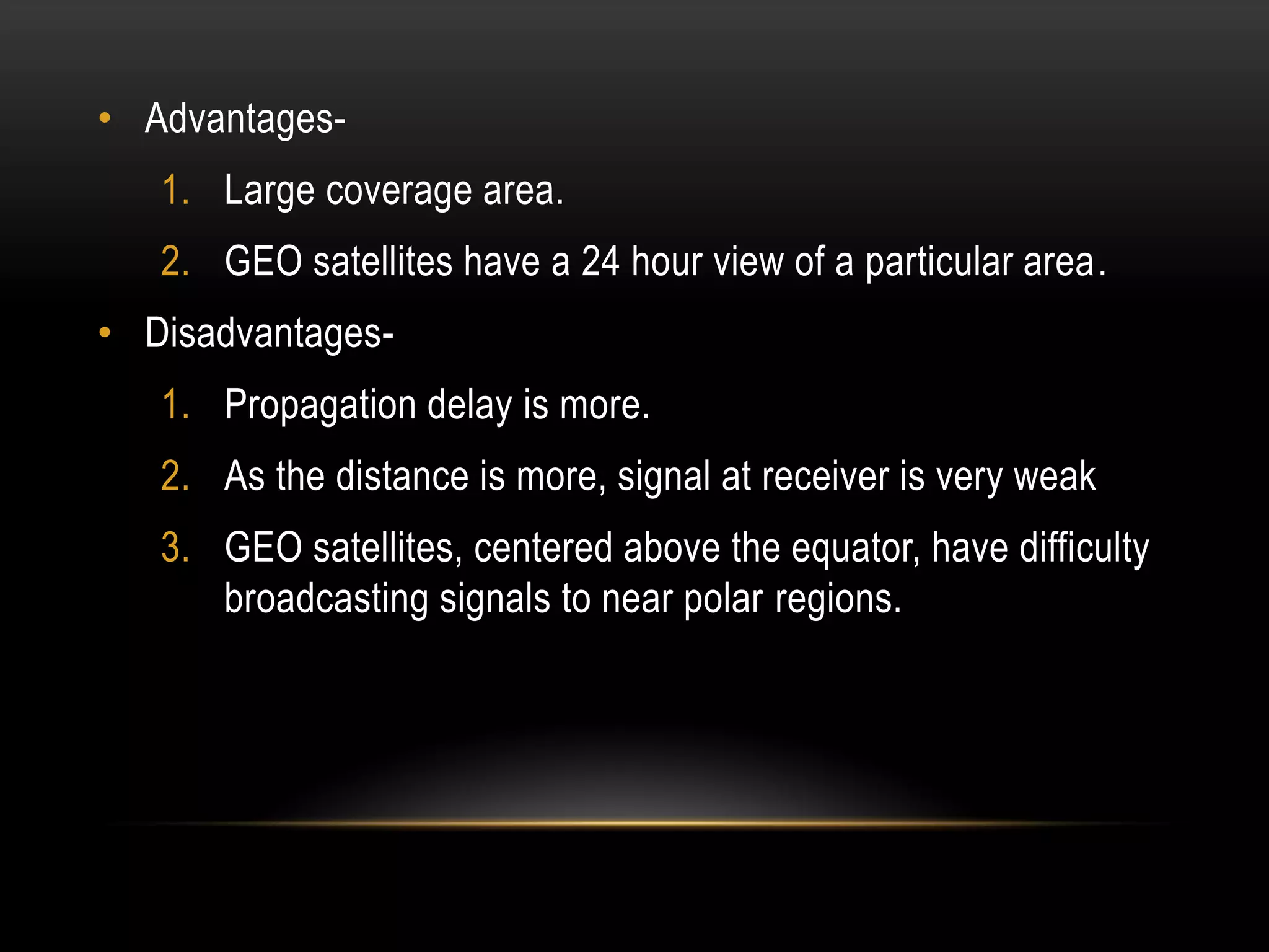 • Advantages-
1. Large coverage area.
2. GEO satellites have a 24 hour view of a particular area.
• Disadvantages-
1. Propagation delay is more.
2. As the distance is more, signal at receiver is very weak
3. GEO satellites, centered above the equator, have difficulty
broadcasting signals to near polar regions.
 