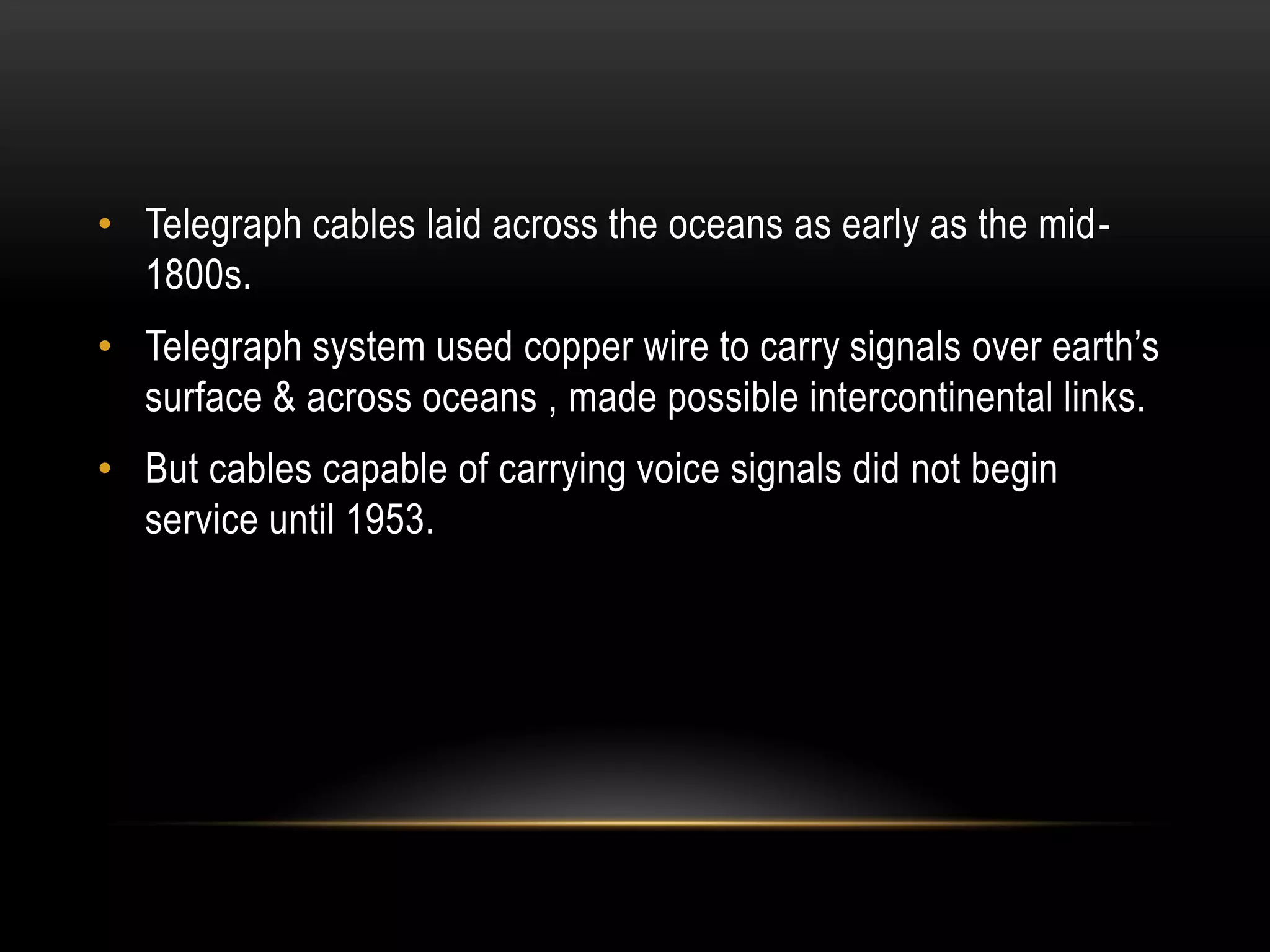 • Telegraph cables laid across the oceans as early as the mid-
1800s.
• Telegraph system used copper wire to carry signals over earth’s
surface & across oceans , made possible intercontinental links.
• But cables capable of carrying voice signals did not begin
service until 1953.
 