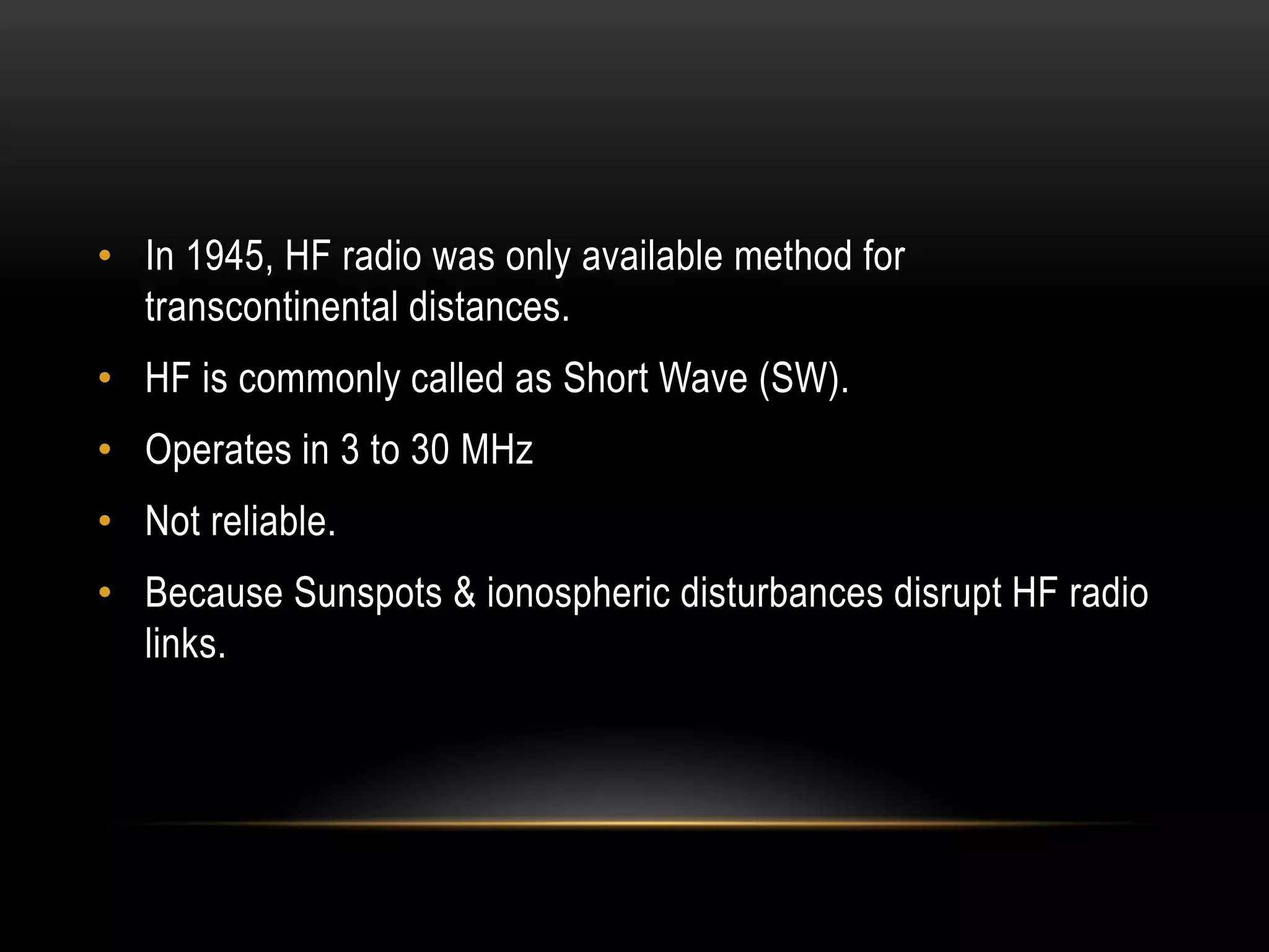 • In 1945, HF radio was only available method for
transcontinental distances.
• HF is commonly called as Short Wave (SW).
• Operates in 3 to 30 MHz
• Not reliable.
• Because Sunspots & ionospheric disturbances disrupt HF radio
links.
 