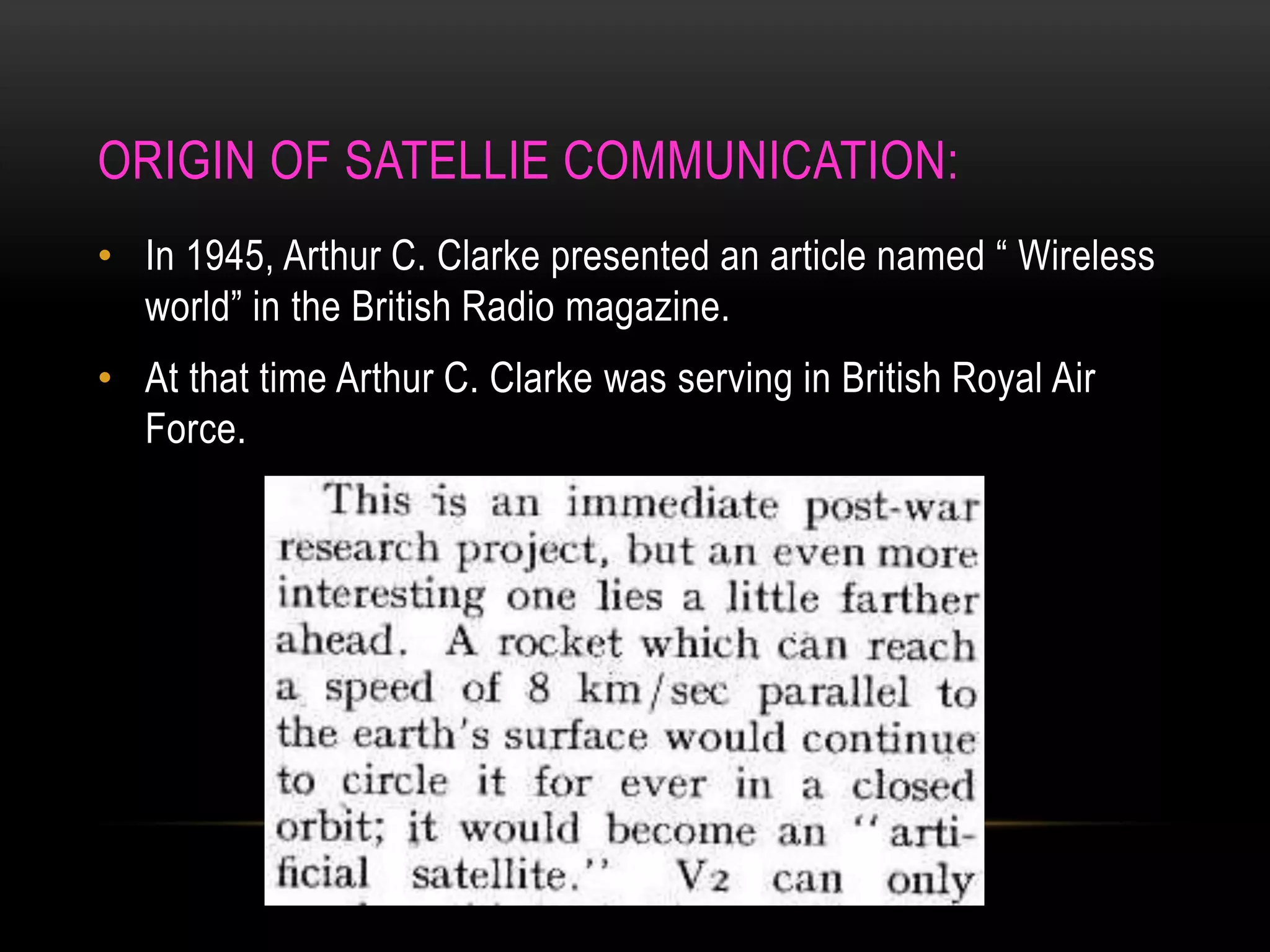 ORIGIN OF SATELLIE COMMUNICATION:
• In 1945, Arthur C. Clarke presented an article named “ Wireless
world” in the British Radio magazine.
• At that time Arthur C. Clarke was serving in British Royal Air
Force.
 