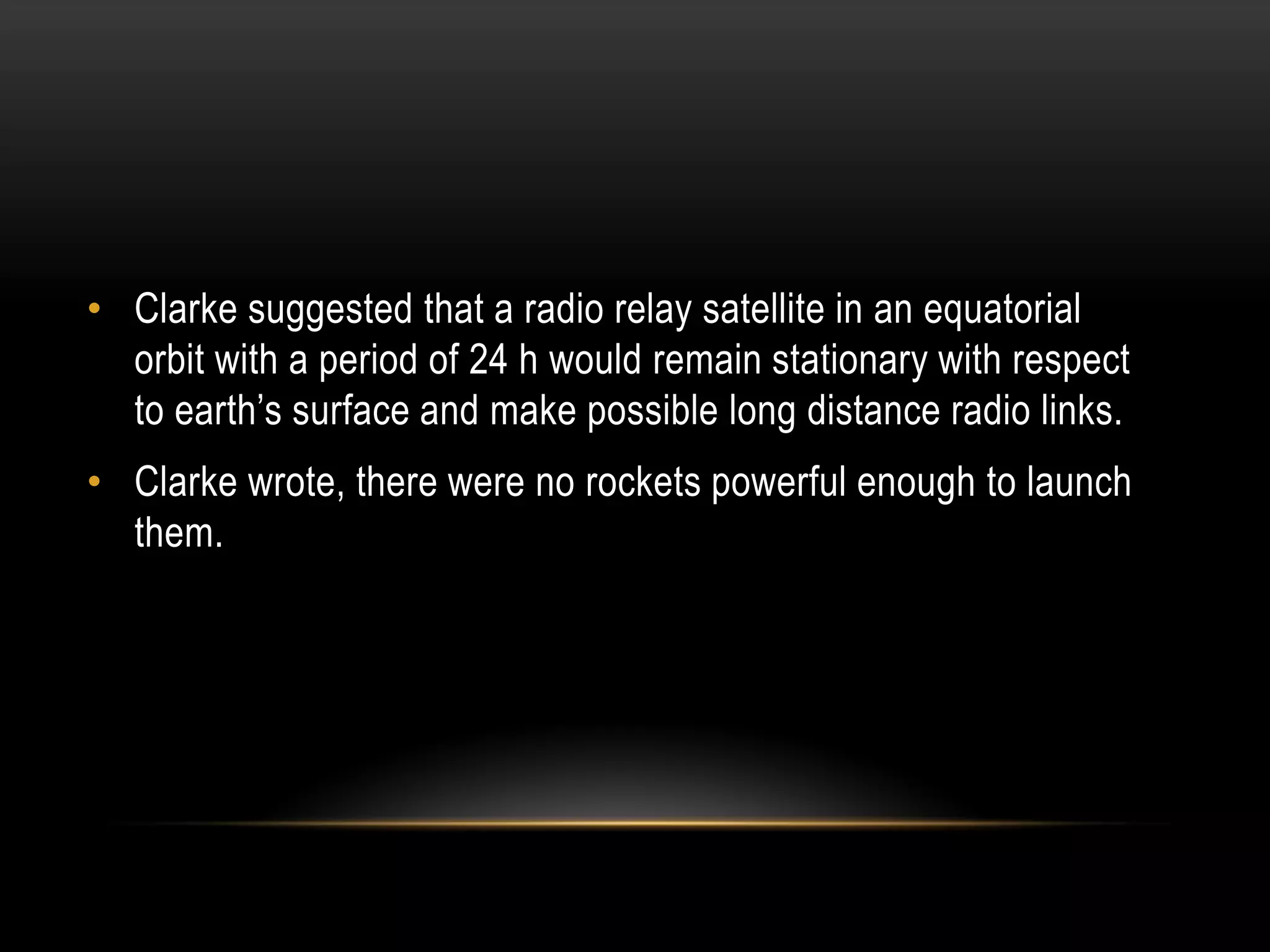 • Clarke suggested that a radio relay satellite in an equatorial
orbit with a period of 24 h would remain stationary with respect
to earth’s surface and make possible long distance radio links.
• Clarke wrote, there were no rockets powerful enough to launch
them.
 