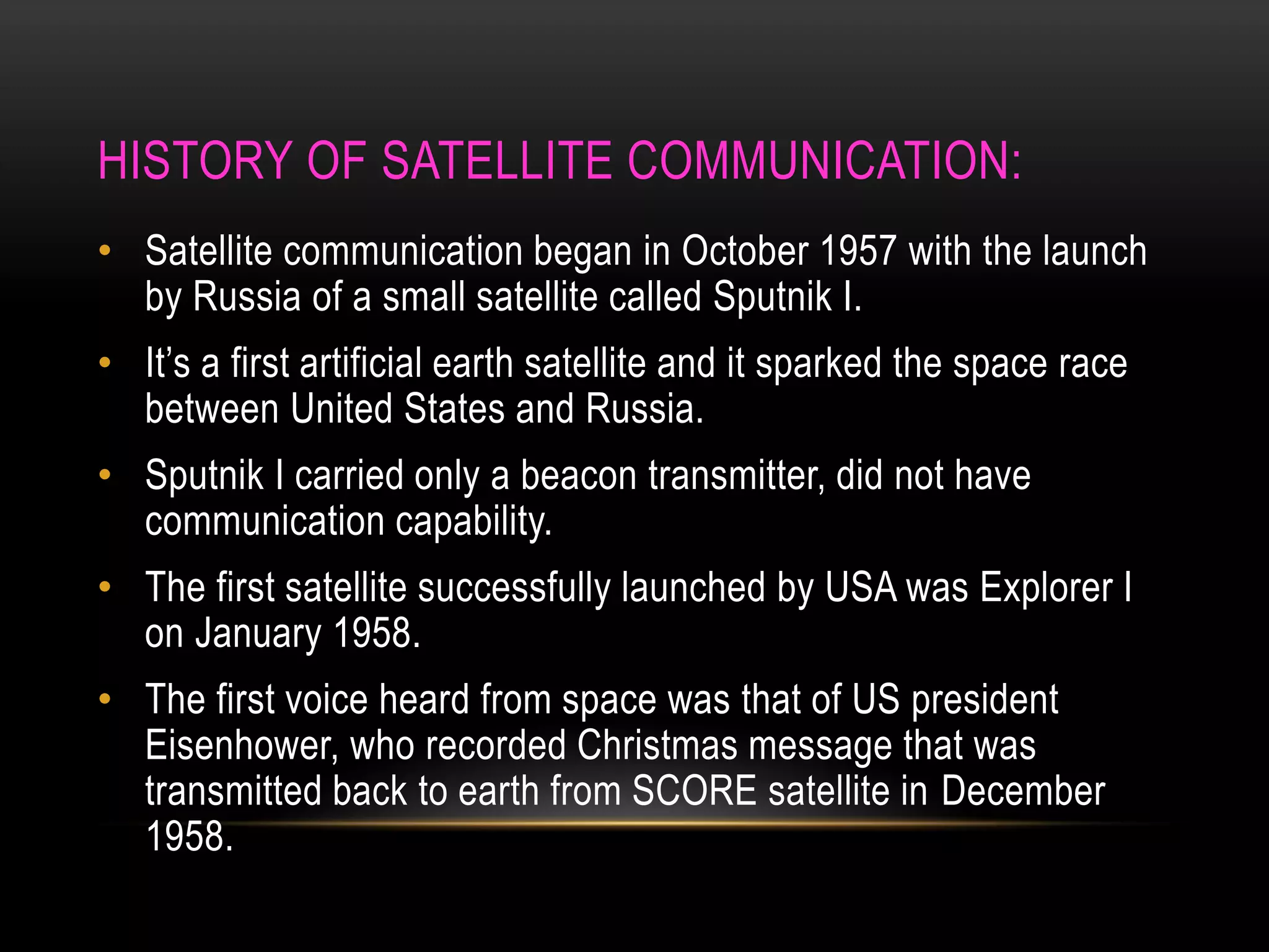 HISTORY OF SATELLITE COMMUNICATION:
• Satellite communication began in October 1957 with the launch
by Russia of a small satellite called Sputnik I.
• It’s a first artificial earth satellite and it sparked the space race
between United States and Russia.
• Sputnik I carried only a beacon transmitter, did not have
communication capability.
• The first satellite successfully launched by USA was Explorer I
on January 1958.
• The first voice heard from space was that of US president
Eisenhower, who recorded Christmas message that was
transmitted back to earth from SCORE satellite in December
1958.
 