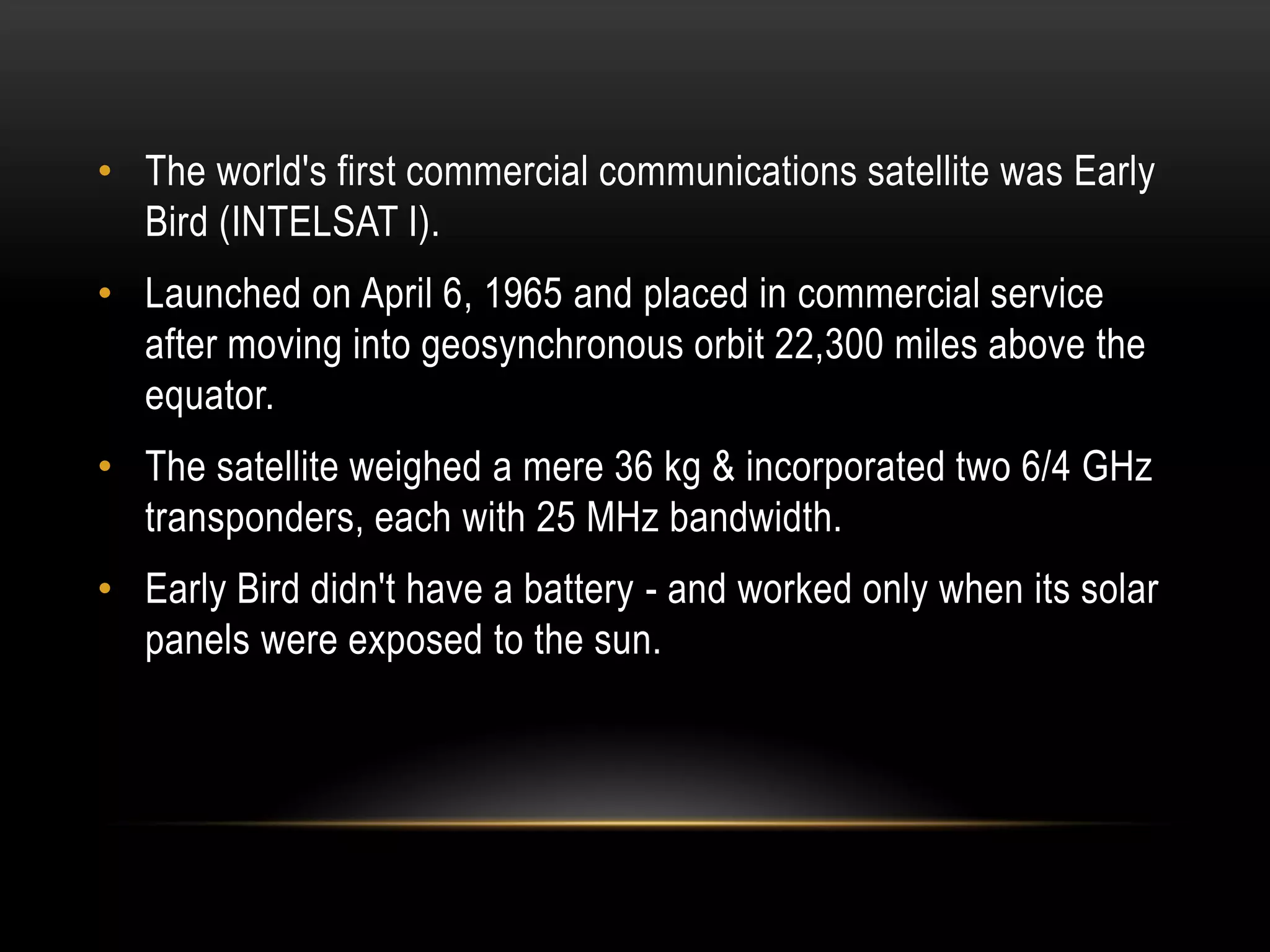 • The world's first commercial communications satellite was Early
Bird (INTELSAT I).
• Launched on April 6, 1965 and placed in commercial service
after moving into geosynchronous orbit 22,300 miles above the
equator.
• The satellite weighed a mere 36 kg & incorporated two 6/4 GHz
transponders, each with 25 MHz bandwidth.
• Early Bird didn't have a battery - and worked only when its solar
panels were exposed to the sun.
 
