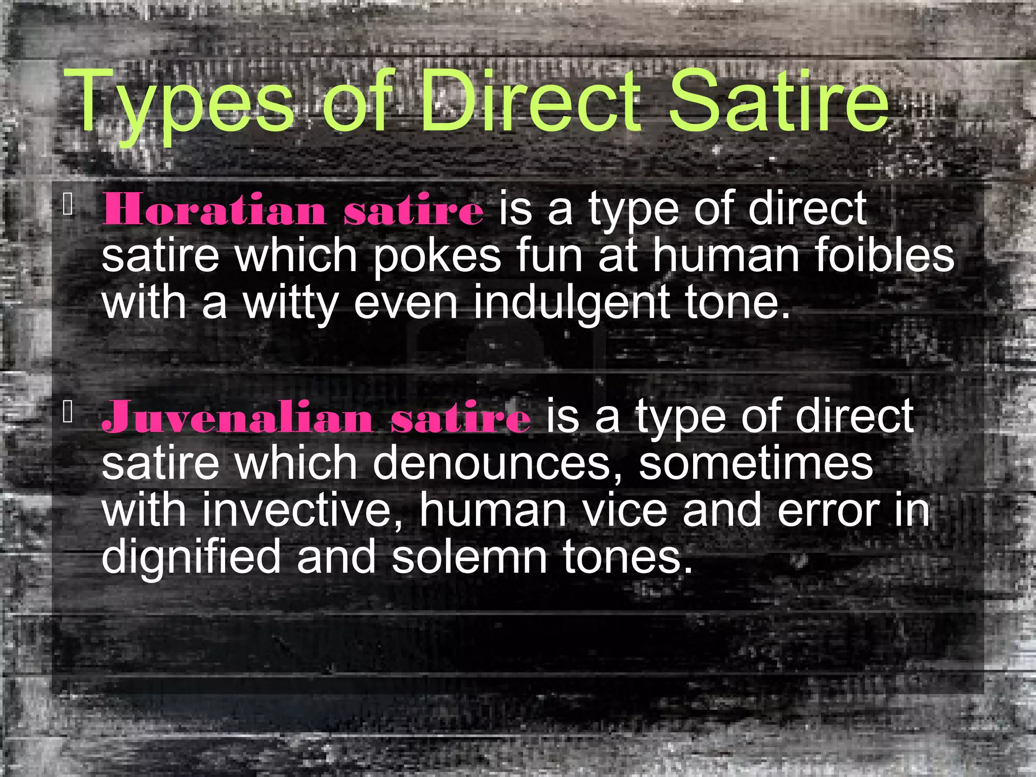 Types of Direct Satire
 Horatian satire is a type of direct
satire which pokes fun at human foibles
with a witty even indulgent tone.
 Juvenalian satire is a type of direct
satire which denounces, sometimes
with invective, human vice and error in
dignified and solemn tones.
 