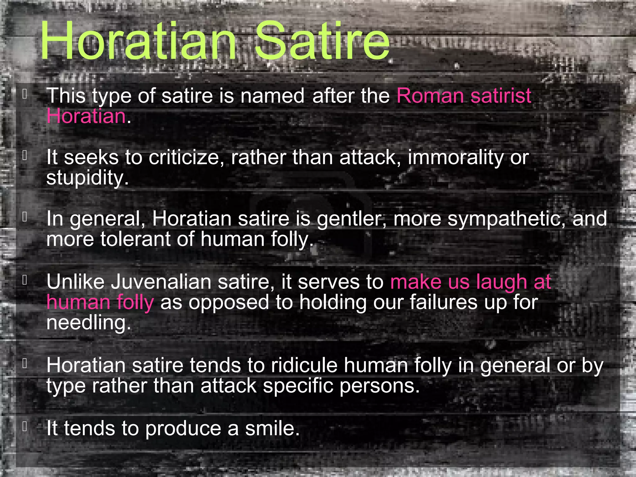 Horatian Satire
 This type of satire is named after the Roman satirist
Horatian.
 It seeks to criticize, rather than attack, immorality or
stupidity.
 In general, Horatian satire is gentler, more sympathetic, and
more tolerant of human folly.
 Unlike Juvenalian satire, it serves to make us laugh at
human folly as opposed to holding our failures up for
needling.
 Horatian satire tends to ridicule human folly in general or by
type rather than attack specific persons.
 It tends to produce a smile.
 
