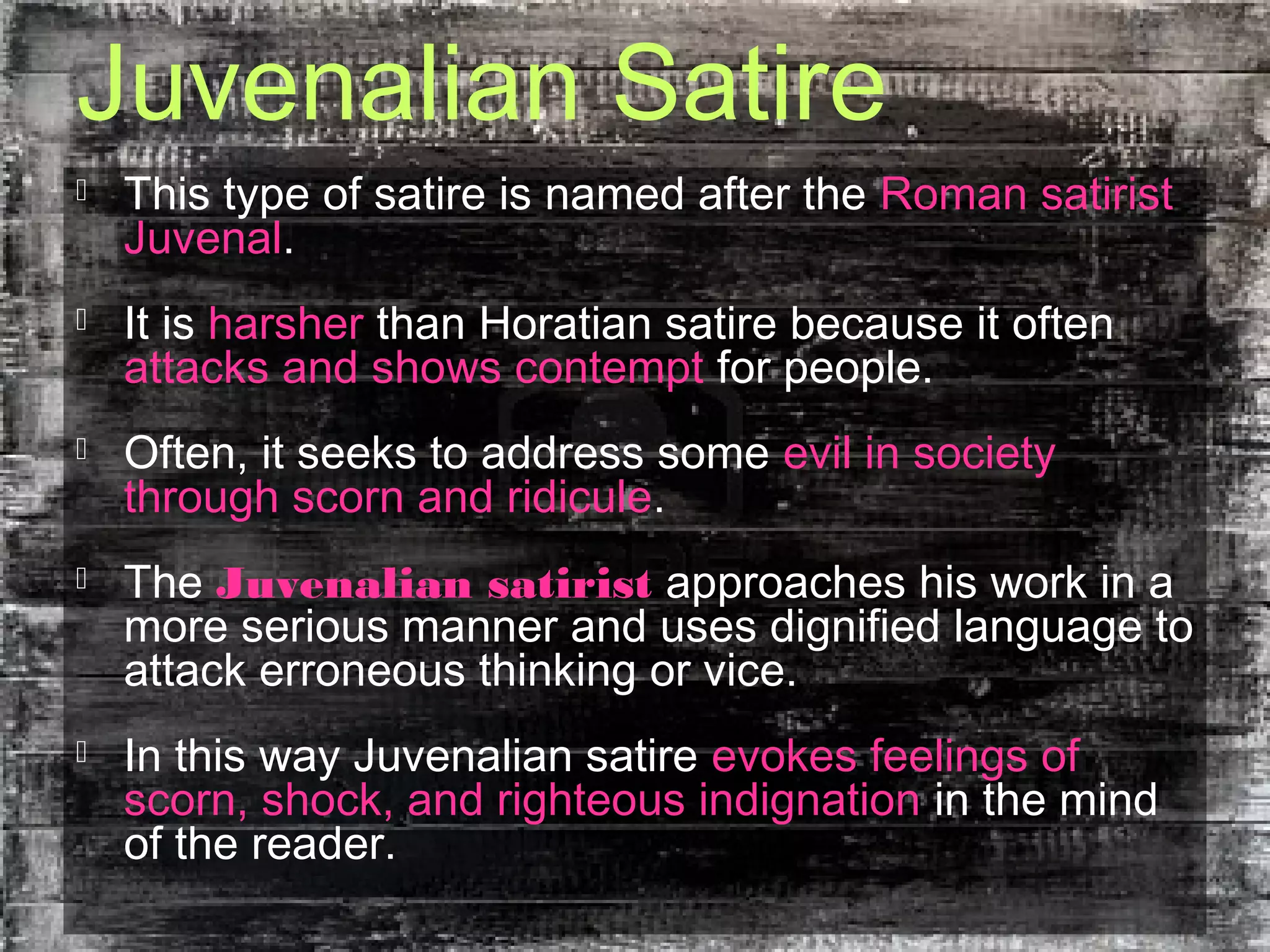 Juvenalian Satire
 This type of satire is named after the Roman satirist
Juvenal.
 It is harsher than Horatian satire because it often
attacks and shows contempt for people.
 Often, it seeks to address some evil in society
through scorn and ridicule.
 The Juvenalian satirist approaches his work in a
more serious manner and uses dignified language to
attack erroneous thinking or vice.
 In this way Juvenalian satire evokes feelings of
scorn, shock, and righteous indignation in the mind
of the reader.
 