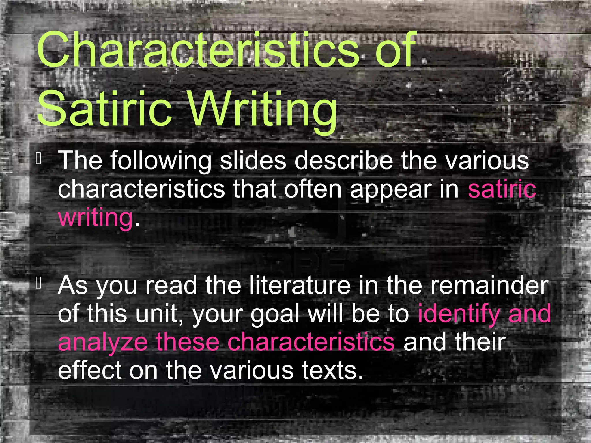 Characteristics of
Satiric Writing
 The following slides describe the various
characteristics that often appear in satiric
writing.
 As you read the literature in the remainder
of this unit, your goal will be to identify and
analyze these characteristics and their
effect on the various texts.
 