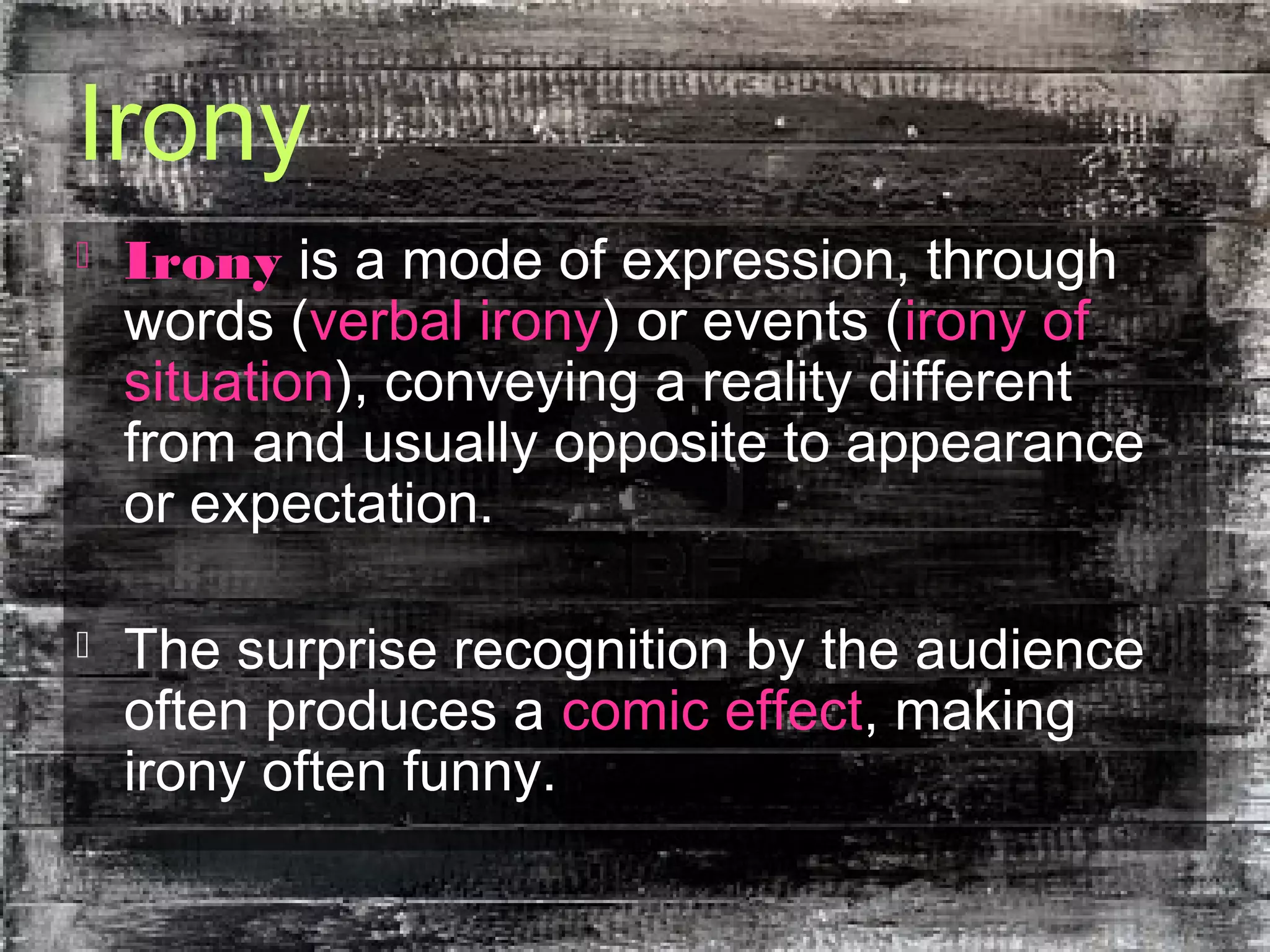 Irony
 Irony is a mode of expression, through
words (verbal irony) or events (irony of
situation), conveying a reality different
from and usually opposite to appearance
or expectation.
 The surprise recognition by the audience
often produces a comic effect, making
irony often funny.
 