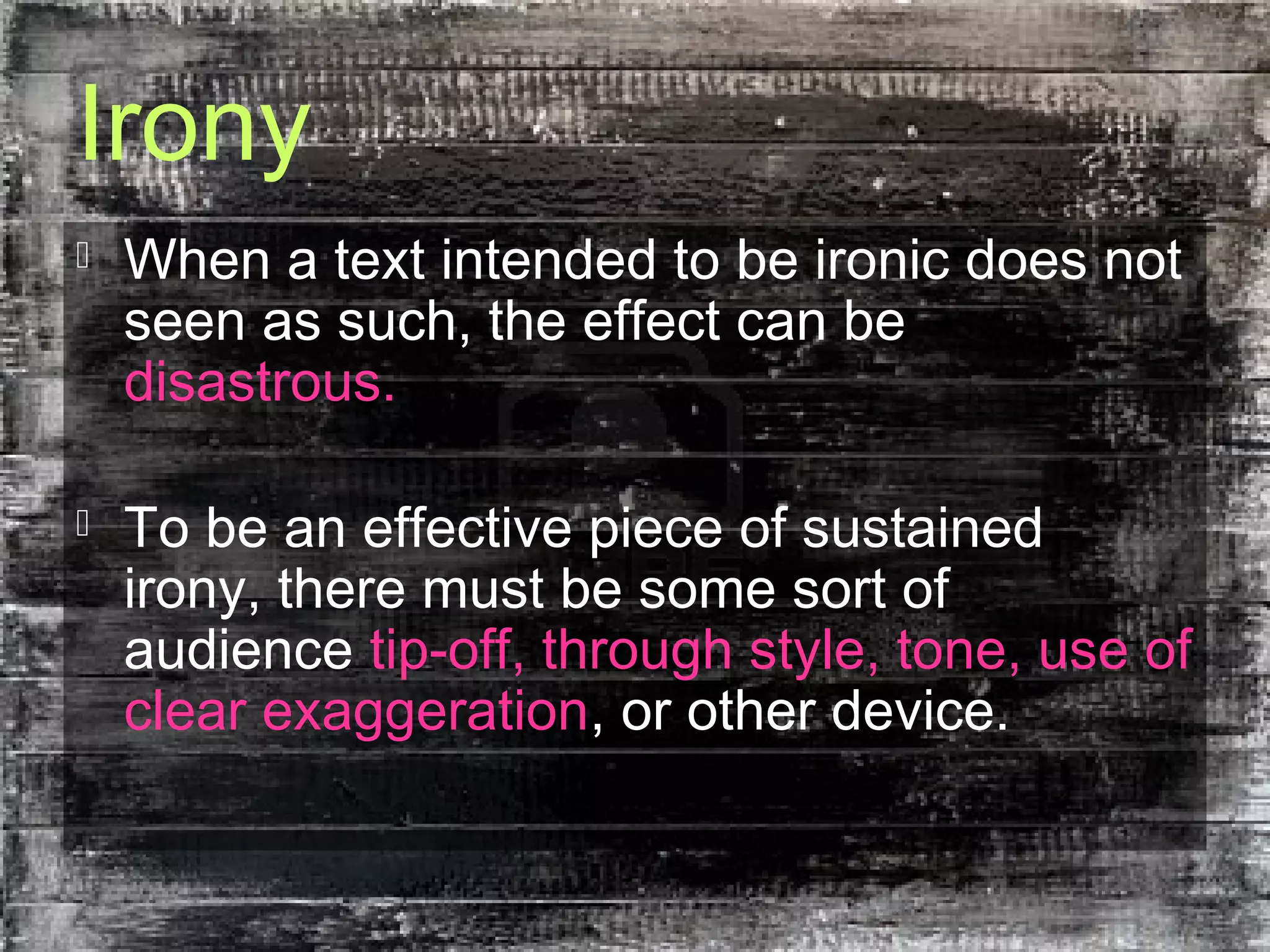 Irony
 When a text intended to be ironic does not
seen as such, the effect can be
disastrous.
 To be an effective piece of sustained
irony, there must be some sort of
audience tip-off, through style, tone, use of
clear exaggeration, or other device.
 
