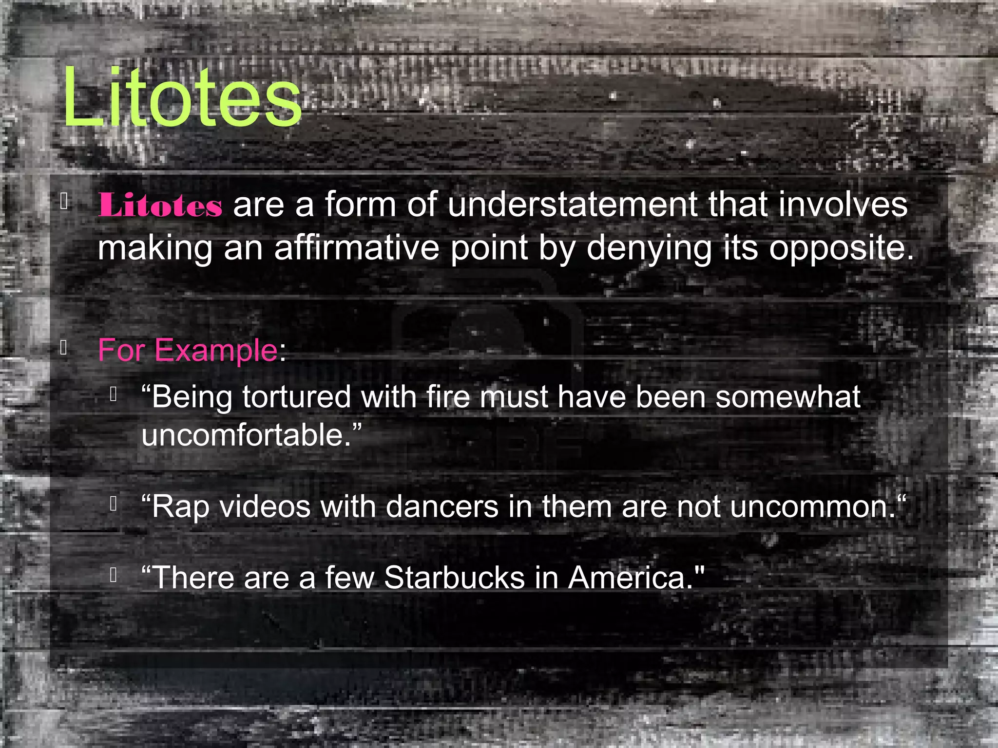 Litotes
 Litotes are a form of understatement that involves
making an affirmative point by denying its opposite.
 For Example:
 “Being tortured with fire must have been somewhat
uncomfortable.”
 “Rap videos with dancers in them are not uncommon.“
 “There are a few Starbucks in America."
 
