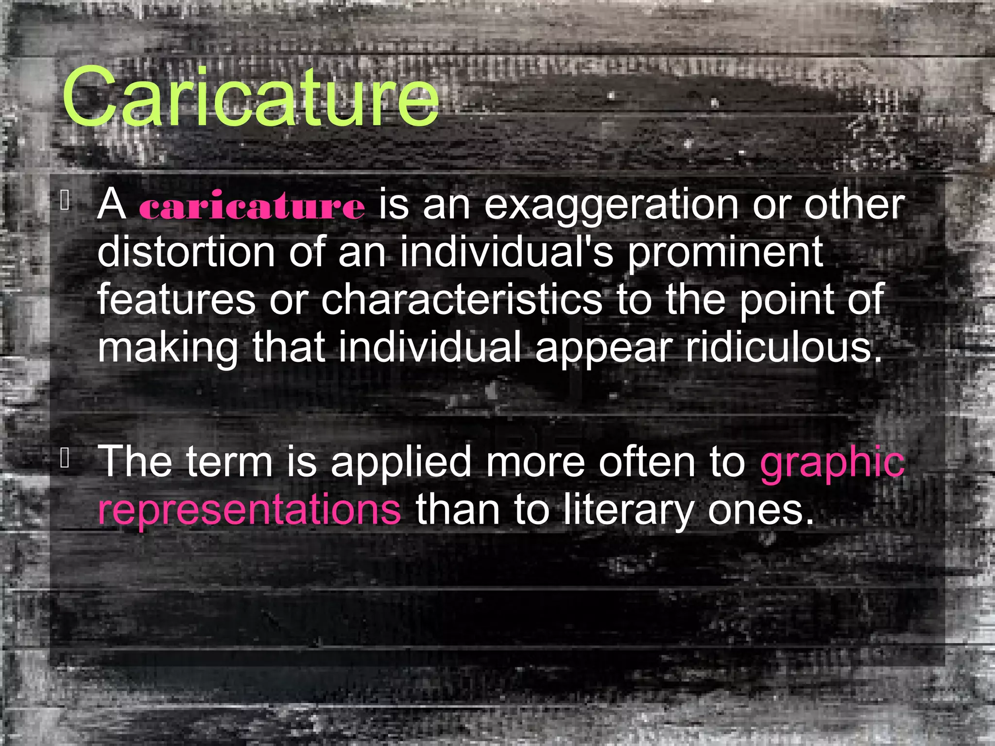 Caricature
 A caricature is an exaggeration or other
distortion of an individual's prominent
features or characteristics to the point of
making that individual appear ridiculous.
 The term is applied more often to graphic
representations than to literary ones.
 