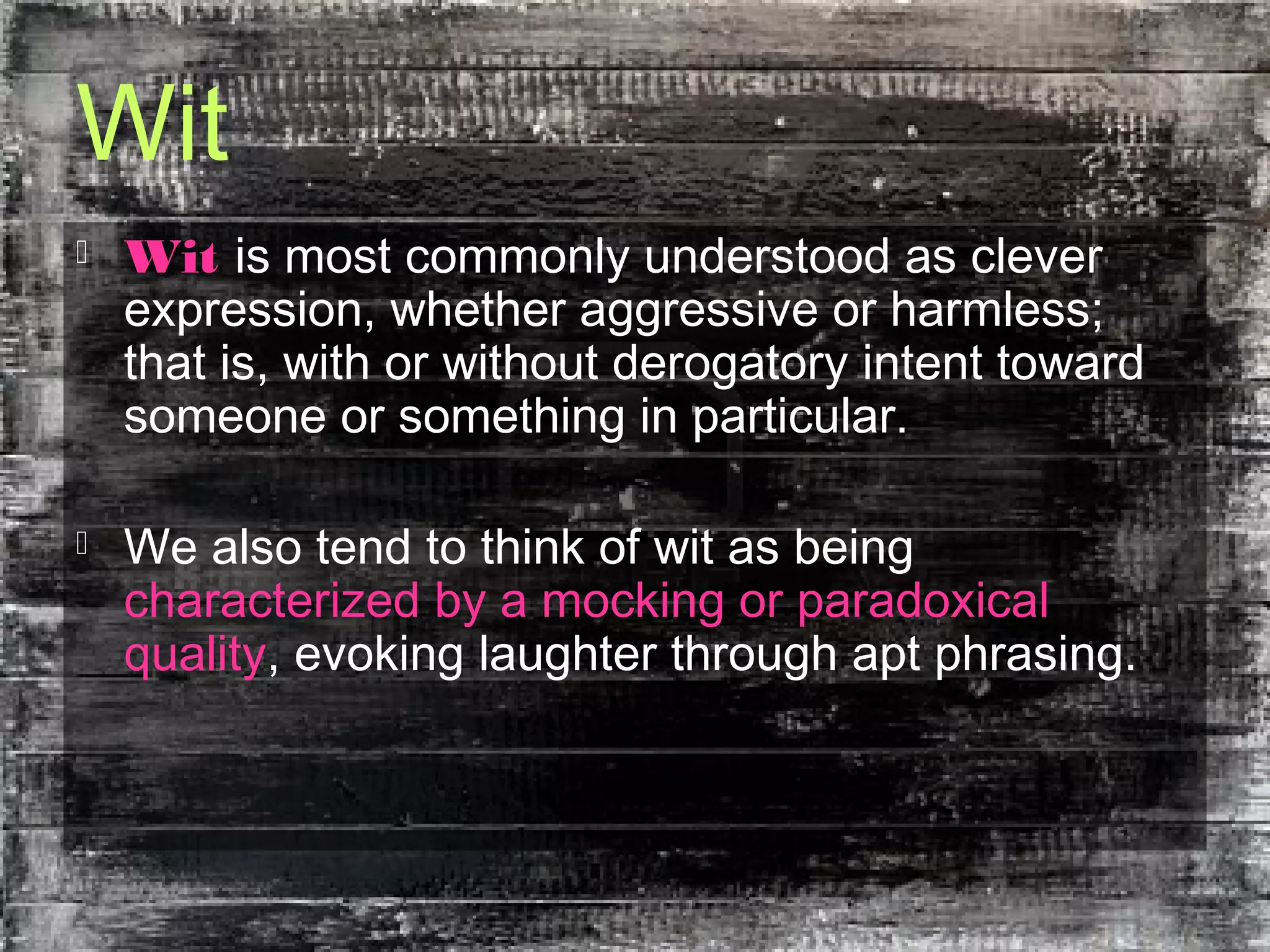 Wit
 Wit is most commonly understood as clever
expression, whether aggressive or harmless;
that is, with or without derogatory intent toward
someone or something in particular.
 We also tend to think of wit as being
characterized by a mocking or paradoxical
quality, evoking laughter through apt phrasing.
 
