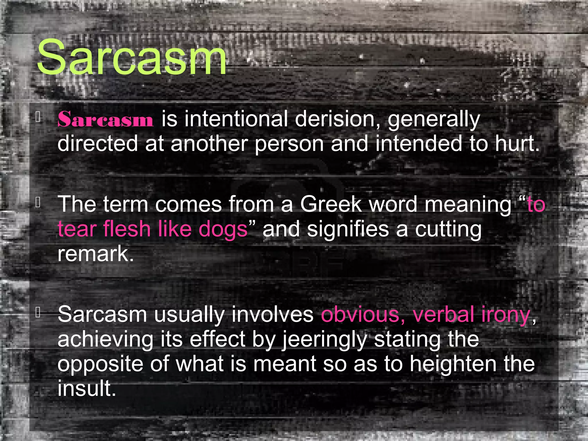 Sarcasm
 Sarcasm is intentional derision, generally
directed at another person and intended to hurt.
 The term comes from a Greek word meaning “to
tear flesh like dogs” and signifies a cutting
remark.
 Sarcasm usually involves obvious, verbal irony,
achieving its effect by jeeringly stating the
opposite of what is meant so as to heighten the
insult.
 