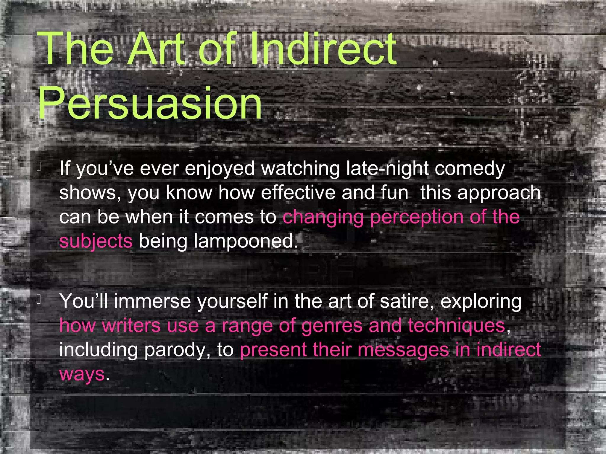 The Art of Indirect
Persuasion
 If you’ve ever enjoyed watching late-night comedy
shows, you know how effective and fun this approach
can be when it comes to changing perception of the
subjects being lampooned.
 You’ll immerse yourself in the art of satire, exploring
how writers use a range of genres and techniques,
including parody, to present their messages in indirect
ways.
 
