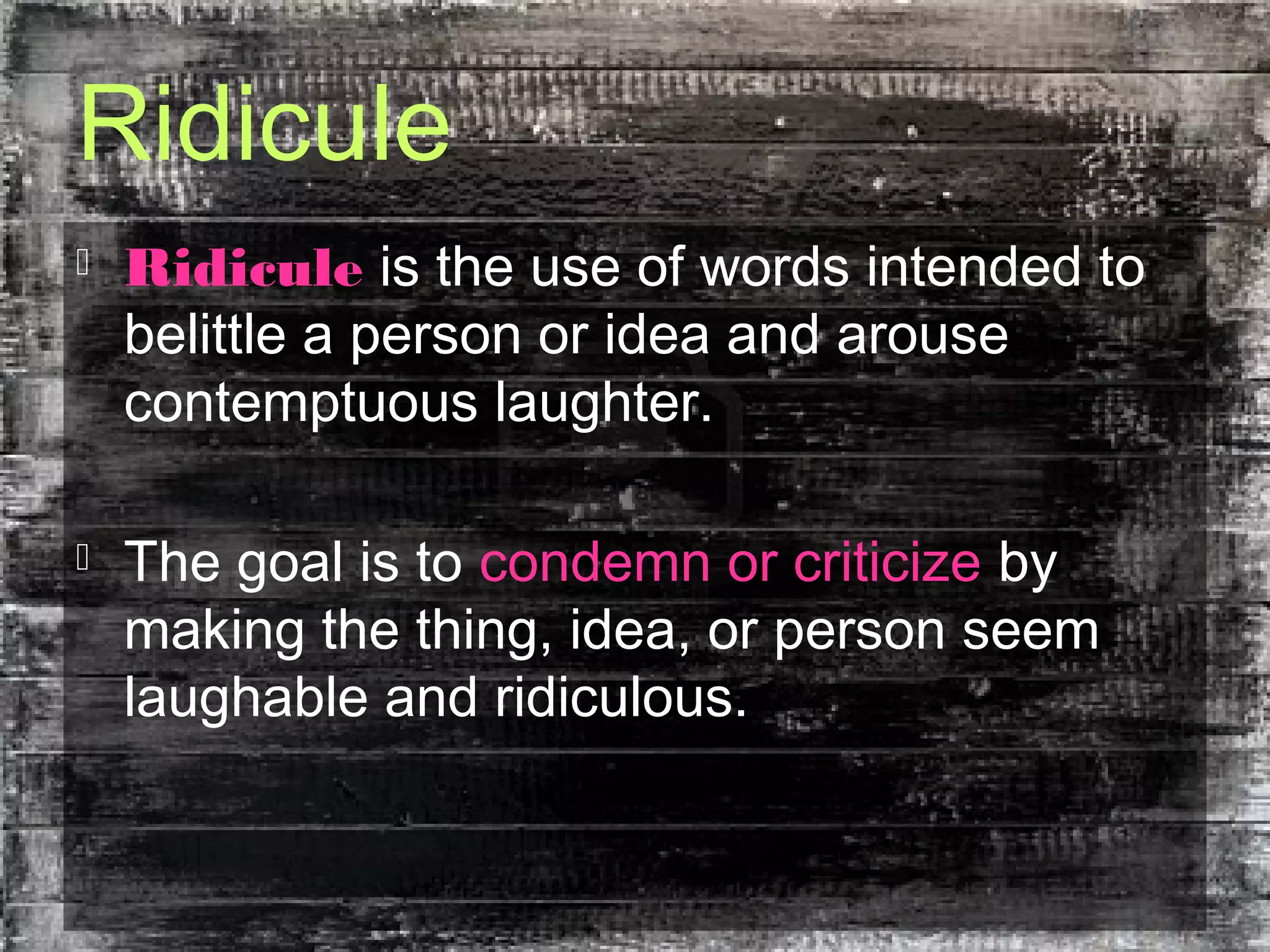Ridicule
 Ridicule is the use of words intended to
belittle a person or idea and arouse
contemptuous laughter.
 The goal is to condemn or criticize by
making the thing, idea, or person seem
laughable and ridiculous.
 