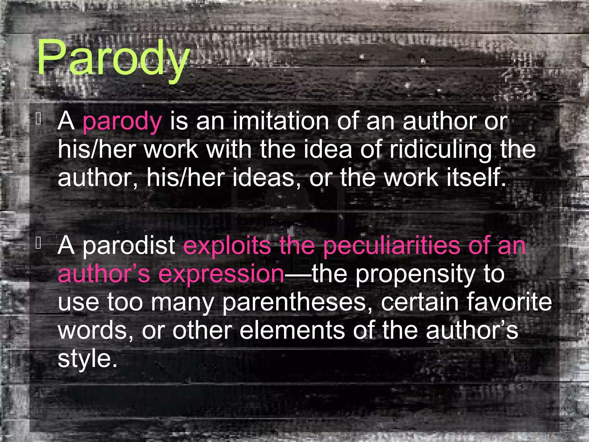 Parody
 A parody is an imitation of an author or
his/her work with the idea of ridiculing the
author, his/her ideas, or the work itself.
 A parodist exploits the peculiarities of an
author’s expression—the propensity to
use too many parentheses, certain favorite
words, or other elements of the author’s
style.
 
