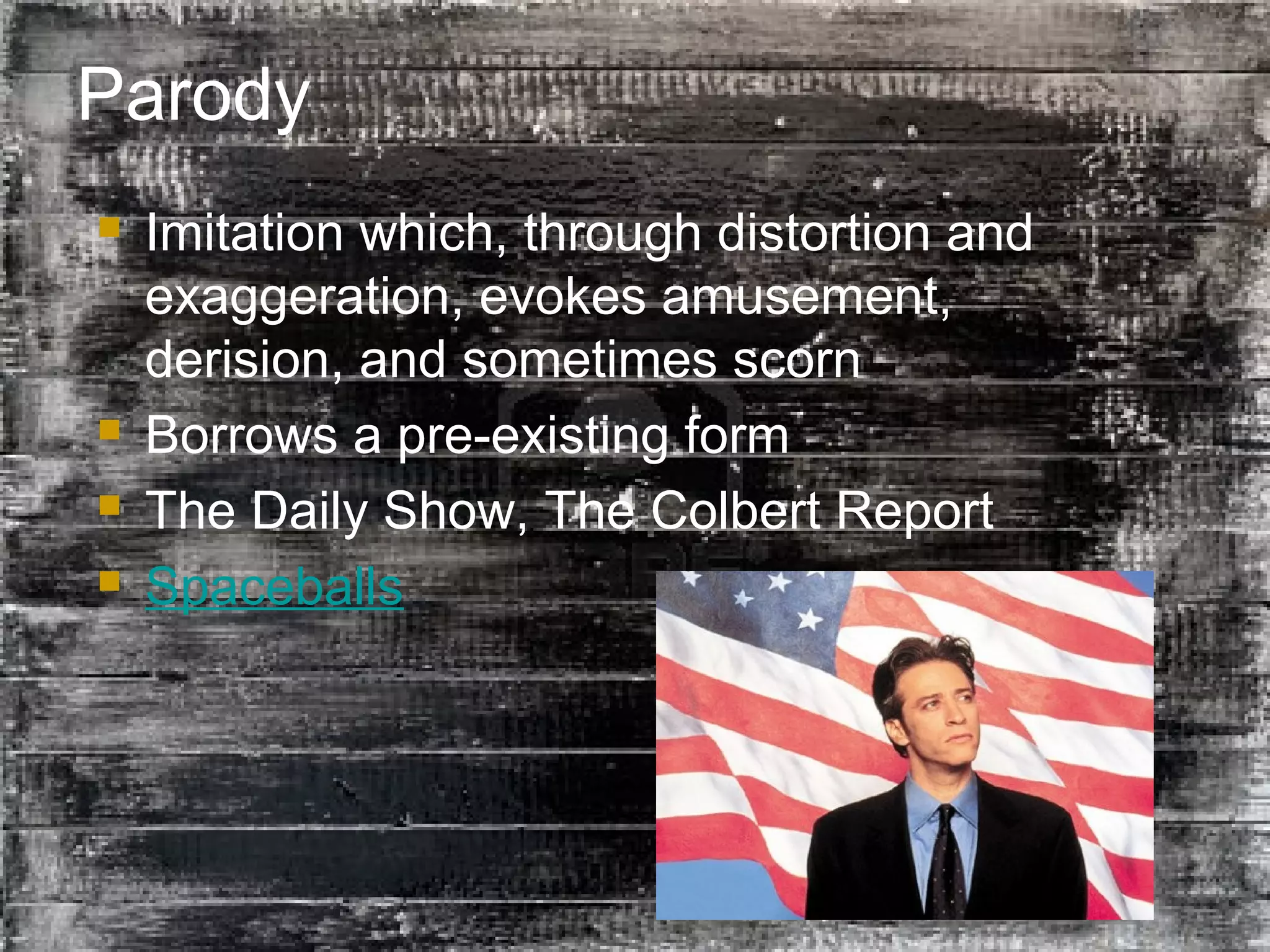 34
Parody
 Imitation which, through distortion and
exaggeration, evokes amusement,
derision, and sometimes scorn
 Borrows a pre-existing form
 The Daily Show, The Colbert Report
 Spaceballs
 