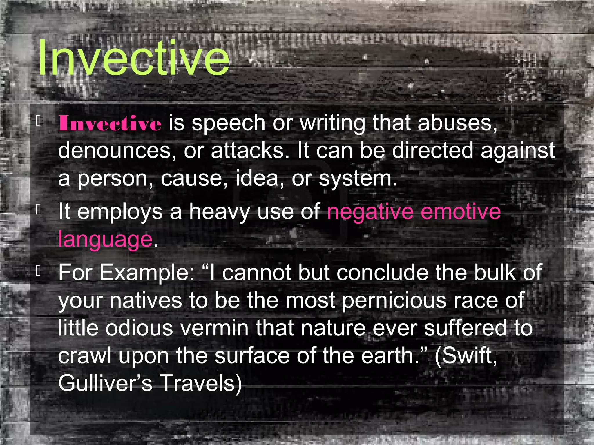 Invective
 Invective is speech or writing that abuses,
denounces, or attacks. It can be directed against
a person, cause, idea, or system.
 It employs a heavy use of negative emotive
language.
 For Example: “I cannot but conclude the bulk of
your natives to be the most pernicious race of
little odious vermin that nature ever suffered to
crawl upon the surface of the earth.” (Swift,
Gulliver’s Travels)
 