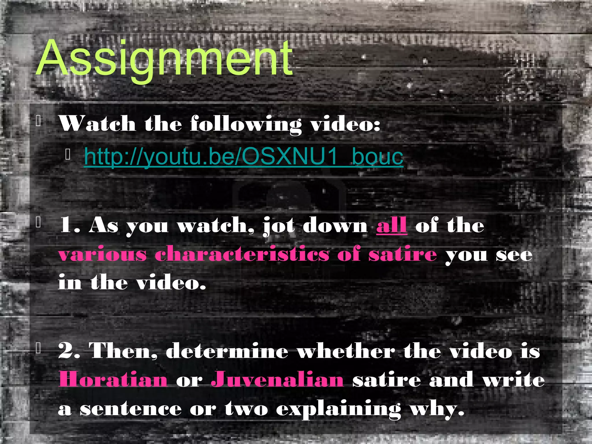 Assignment
 Watch the following video:
 http://youtu.be/OSXNU1_bouc
 1. As you watch, jot down all of the
various characteristics of satire you see
in the video.
 2. Then, determine whether the video is
Horatian or Juvenalian satire and write
a sentence or two explaining why.
 