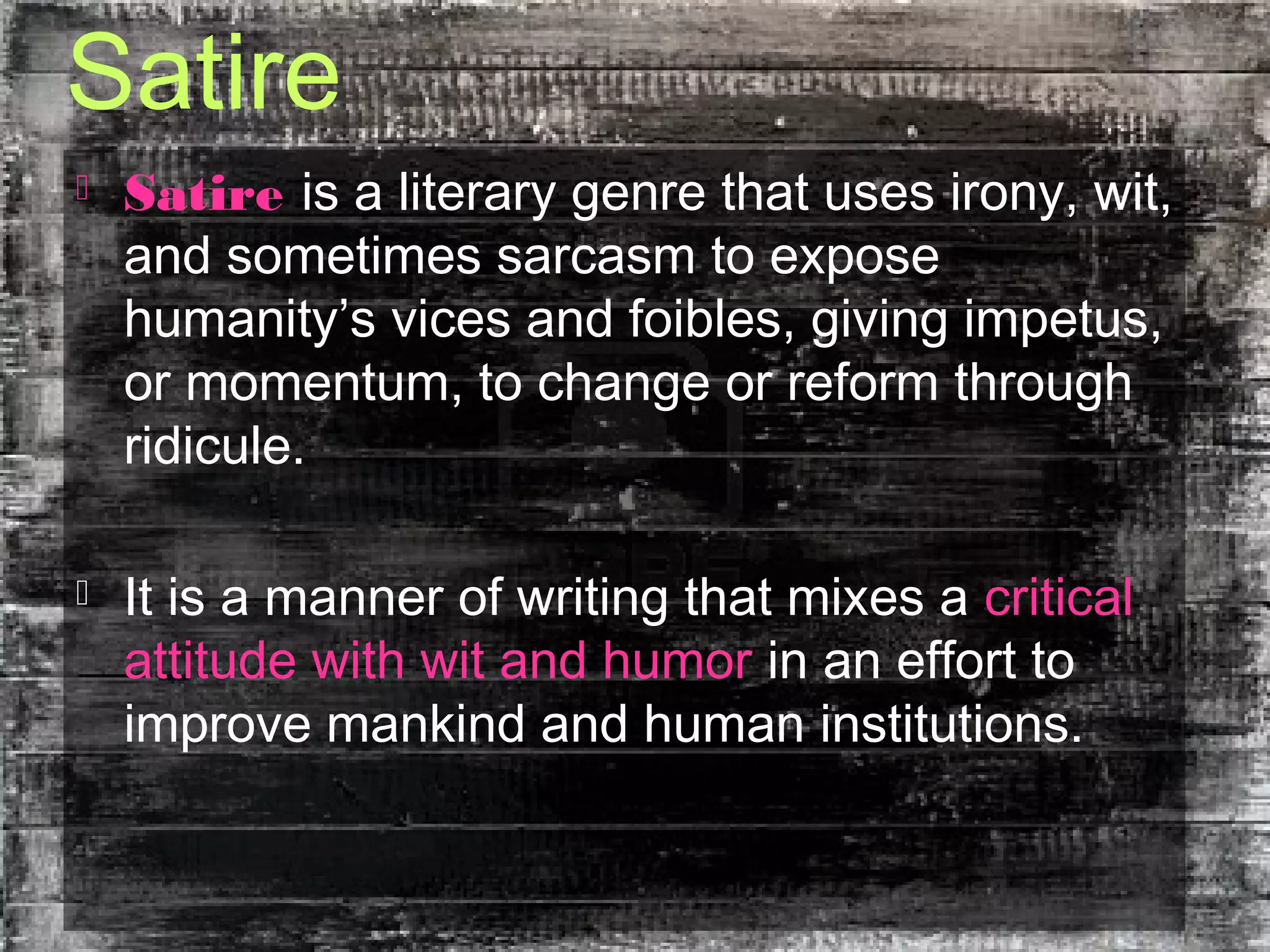 Satire
 Satire is a literary genre that uses irony, wit,
and sometimes sarcasm to expose
humanity’s vices and foibles, giving impetus,
or momentum, to change or reform through
ridicule.
 It is a manner of writing that mixes a critical
attitude with wit and humor in an effort to
improve mankind and human institutions.
 