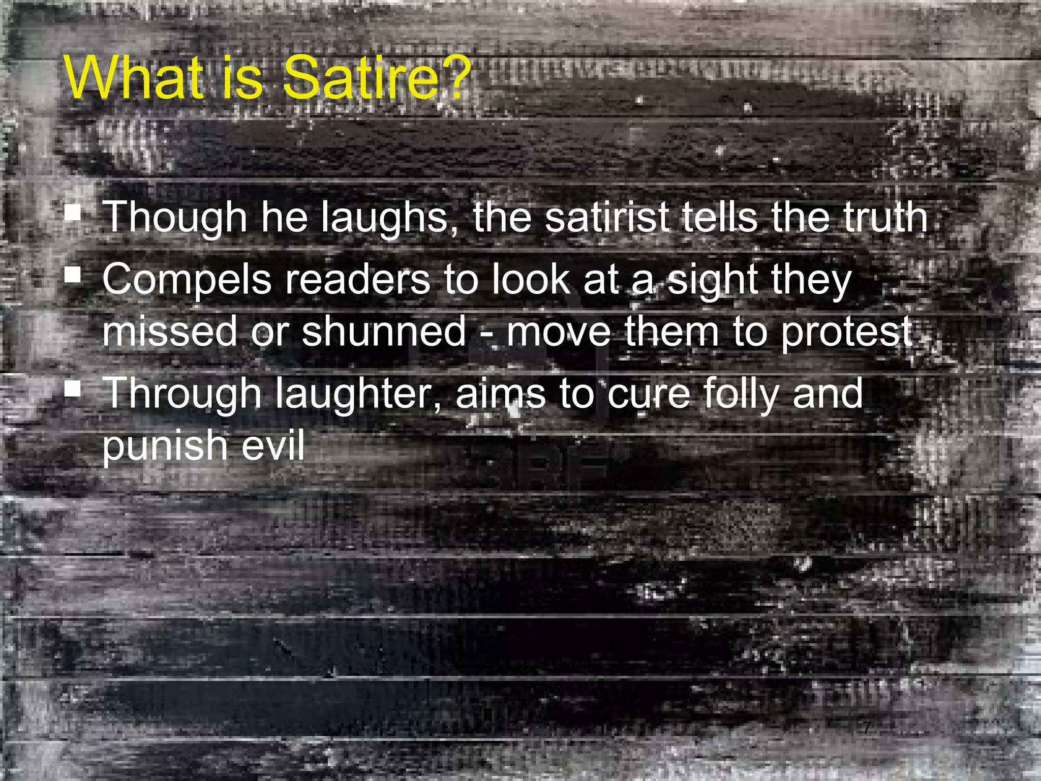 7
What is Satire?
 Though he laughs, the satirist tells the truth
 Compels readers to look at a sight they
missed or shunned - move them to protest
 Through laughter, aims to cure folly and
punish evil
 