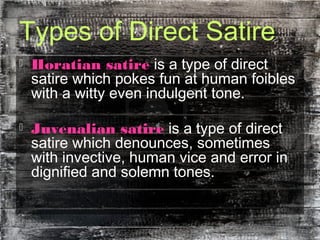 Types of Direct Satire
 Horatian satire is a type of direct
satire which pokes fun at human foibles
with a witty even indulgent tone.
 Juvenalian satire is a type of direct
satire which denounces, sometimes
with invective, human vice and error in
dignified and solemn tones.
 