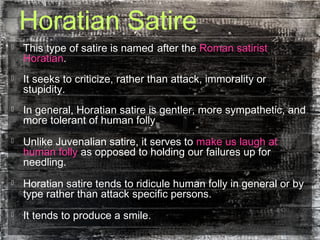 Horatian Satire
 This type of satire is named after the Roman satirist
Horatian.
 It seeks to criticize, rather than attack, immorality or
stupidity.
 In general, Horatian satire is gentler, more sympathetic, and
more tolerant of human folly.
 Unlike Juvenalian satire, it serves to make us laugh at
human folly as opposed to holding our failures up for
needling.
 Horatian satire tends to ridicule human folly in general or by
type rather than attack specific persons.
 It tends to produce a smile.
 