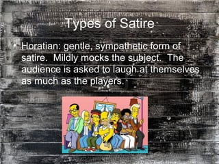 13
Types of Satire
• Horatian: gentle, sympathetic form of
satire. Mildly mocks the subject. The
audience is asked to laugh at themselves
as much as the players.
 
