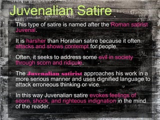 Juvenalian Satire
 This type of satire is named after the Roman satirist
Juvenal.
 It is harsher than Horatian satire because it often
attacks and shows contempt for people.
 Often, it seeks to address some evil in society
through scorn and ridicule.
 The Juvenalian satirist approaches his work in a
more serious manner and uses dignified language to
attack erroneous thinking or vice.
 In this way Juvenalian satire evokes feelings of
scorn, shock, and righteous indignation in the mind
of the reader.
 