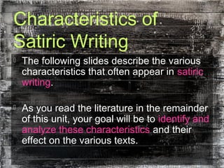 Characteristics of
Satiric Writing
 The following slides describe the various
characteristics that often appear in satiric
writing.
 As you read the literature in the remainder
of this unit, your goal will be to identify and
analyze these characteristics and their
effect on the various texts.
 