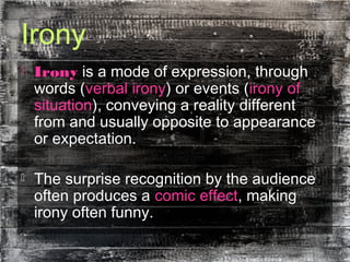 Irony
 Irony is a mode of expression, through
words (verbal irony) or events (irony of
situation), conveying a reality different
from and usually opposite to appearance
or expectation.
 The surprise recognition by the audience
often produces a comic effect, making
irony often funny.
 