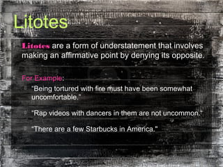 Litotes
 Litotes are a form of understatement that involves
making an affirmative point by denying its opposite.
 For Example:
 “Being tortured with fire must have been somewhat
uncomfortable.”
 “Rap videos with dancers in them are not uncommon.“
 “There are a few Starbucks in America."
 