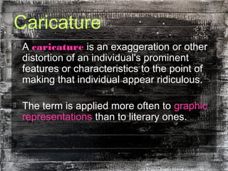 Caricature
 A caricature is an exaggeration or other
distortion of an individual's prominent
features or characteristics to the point of
making that individual appear ridiculous.
 The term is applied more often to graphic
representations than to literary ones.
 