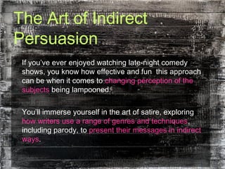 The Art of Indirect
Persuasion
 If you’ve ever enjoyed watching late-night comedy
shows, you know how effective and fun this approach
can be when it comes to changing perception of the
subjects being lampooned.
 You’ll immerse yourself in the art of satire, exploring
how writers use a range of genres and techniques,
including parody, to present their messages in indirect
ways.
 