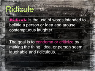 Ridicule
 Ridicule is the use of words intended to
belittle a person or idea and arouse
contemptuous laughter.
 The goal is to condemn or criticize by
making the thing, idea, or person seem
laughable and ridiculous.
 